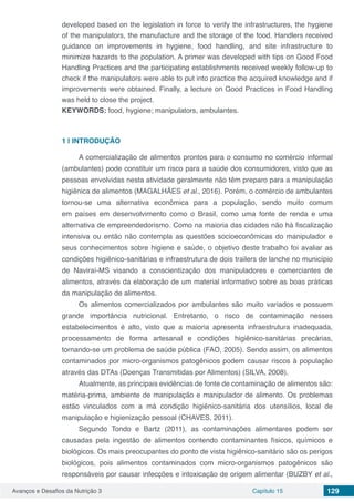 Avanços e Desafios da Nutrição 3 Capítulo 15 129
developed based on the legislation in force to verify the infrastructures, the hygiene
of the manipulators, the manufacture and the storage of the food. Handlers received
guidance on improvements in hygiene, food handling, and site infrastructure to
minimize hazards to the population. A primer was developed with tips on Good Food
Handling Practices and the participating establishments received weekly follow-up to
check if the manipulators were able to put into practice the acquired knowledge and if
improvements were obtained. Finally, a lecture on Good Practices in Food Handling
was held to close the project.
KEYWORDS: food, hygiene; manipulators, ambulantes.
1 | 	INTRODUÇÃO
A comercialização de alimentos prontos para o consumo no comércio informal
(ambulantes) pode constituir um risco para a saúde dos consumidores, visto que as
pessoas envolvidas nesta atividade geralmente não têm preparo para a manipulação
higiênica de alimentos (MAGALHÃES et al., 2016). Porém, o comércio de ambulantes
tornou-se uma alternativa econômica para a população, sendo muito comum
em países em desenvolvimento como o Brasil, como uma fonte de renda e uma
alternativa de empreendedorismo. Como na maioria das cidades não há fiscalização
intensiva ou então não contempla as questões socioeconômicas do manipulador e
seus conhecimentos sobre higiene e saúde, o objetivo deste trabalho foi avaliar as
condições higiênico-sanitárias e infraestrutura de dois trailers de lanche no município
de Naviraí-MS visando a conscientização dos manipuladores e comerciantes de
alimentos, através da elaboração de um material informativo sobre as boas práticas
da manipulação de alimentos.
Os alimentos comercializados por ambulantes são muito variados e possuem
grande importância nutricional. Entretanto, o risco de contaminação nesses
estabelecimentos é alto, visto que a maioria apresenta infraestrutura inadequada,
processamento de forma artesanal e condições higiênico-sanitárias precárias,
tornando-se um problema de saúde pública (FAO, 2005). Sendo assim, os alimentos
contaminados por micro-organismos patogênicos podem causar riscos à população
através das DTAs (Doenças Transmitidas por Alimentos) (SILVA, 2008).
Atualmente, as principais evidências de fonte de contaminação de alimentos são:
matéria-prima, ambiente de manipulação e manipulador de alimento. Os problemas
estão vinculados com a má condição higiênico-sanitária dos utensílios, local de
manipulação e higienização pessoal (CHAVES, 2011).
Segundo Tondo e Bartz (2011), as contaminações alimentares podem ser
causadas pela ingestão de alimentos contendo contaminantes físicos, químicos e
biológicos. Os mais preocupantes do ponto de vista higiênico-sanitário são os perigos
biológicos, pois alimentos contaminados com micro-organismos patogênicos são
responsáveis por causar infecções e intoxicação de origem alimentar (BUZBY et al.,
 