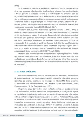 Avanços e Desafios da Nutrição 3 Capítulo 15 130
2008).
As Boas Práticas de Fabricação (BPF) abrangem um conjunto de medidas que
devem ser adotadas pelas indústrias de alimentos e pelos serviços de alimentação,
a fim de garantir a qualidade sanitária e a conformidade dos alimentos com os
regulamentos técnicos (ANVISA, 2018). As Boas Práticas de Manipulação deAlimentos
são as práticas de organização e higiene necessárias para garantir alimentos seguros
envolvendo todas as etapas: seleção dos fornecedores, compra, recebimento, pré-
preparo, preparo, embalagem, armazenamento, transporte, distribuição e exposição à
venda para o consumidor final (MEDEIROS et al., 2017).
De acordo com a Agência Nacional de Vigilância Sanitária (ANVISA, 2005), o
comércio informal de alimentos apresentou um crescimento significativo principalmente
devido à praticidade de preparo de alimentos. Deste modo, vale salientar que condições
favoráveis para possíveis contaminações alimentares podem aumentar, uma vez
que estão diretamente relacionadas às condições higiênico-sanitárias do local de
manipulação. É de jurisdição da Vigilância Sanitária do âmbito Municipal fiscalizar os
estabelecimentos informais e formalizá-los de acordo com a legislação vigente (SOTO
et al., 2008). Porém, é evidente a falta de conhecimento e infraestrutura dos serviços
prestados pelo órgão competente. (GARIBOTTI et al., 2006).
Mediante isso, podemos salientar a importância da implantação de Boas Prática
nos estabelecimentos informais, com a finalidade de fornecer alimentos seguros e de
qualidade aos consumidores. Desta forma, o presente projeto foi verificar e orientar
sobre as condições higiênicas-sanitárias dos estabelecimentos informais do município
de Naviraí-MS
2 | 	MATERIAL E MÉTODOS
O trabalho desenvolvido tratou-se de uma pesquisa de campo, observacional
de aspecto qualitativo, em dois estabelecimentos de comércio informal de alimentos
(carrinhos de lanche), localizados no município de Naviraí-MS. Para preservar
a identidade dos estabelecimentos, os mesmos foram denominados como
Estabelecimento 1 (E1) e Estabelecimento 2 (E2).
Na primeira etapa do trabalho, foram realizadas visitas aos estabelecimentos
a fim de observar a rotina de trabalho dos manipuladores e as condições de higiene
na manipulação dos alimentos. Aplicou-se um questionário para coletar informações
sobre o conhecimento prévio dos manipuladores sobre Boas Práticas de Manipulação
de Alimentos e utilizou-se um check list com a finalidade de avaliar as condições das
instalações, equipamentos, móveis, utensílios, hábitos higiênicos, higienização de
instalações, de acordo com a Resolução RDC nº 216/2004 do Ministério da Saúde
(ANVISA, 2004). O check-list era composto por 48 itens de avaliação referentes às
condições higiênico-sanitárias da infraestrutura, do local onde o trailer está situado,
 