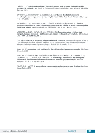 Avanços e Desafios da Nutrição 3 Capítulo 15 134
CHAVES, D.C. Condições higiênicas e sanitárias da feira livre do bairro São Francisco no
município de Zé Doca – MA. Anais 5º Congresso Brasileiro de Química – Meio Ambiente e Energia,
São Luís, 2011.
GARIBOTTI, V.; HENNINGTON, E. A.; SELLI, L. A contribuição dos trabalhadores na
consolidação dos serviços municipais de vigilância sanitária. Cad. Saúde Pública, v. 22, n. 5, p.
1043-1051, 2006.
MAGALHÃES, J.A.; CARVALO, S.S.; MELQUÍADES, R.; ROSA, G.; MERLINI. L.S. Comércio
ambulante de alimentos: condições higiênico-sanitárias nos pontos de venda no município de
Umuarama, Paraná, Brasil. Arq.Cienc.Vet.Zool.Unipar, v. 19, n. 3, p. 147-152, 2016.
MEDEIROS, M.G.G.A.; CARVALHO, L.R.; FRANCO, R.M. Percepção sobre a higiene dos
manipuladores de alimentos e perfil microbiológico em restaurante universitário. Ciênc. Saúde
Colet., v.22, n.2, p.383-392, 2017.
FAO. Ações Práticas de promoção da Inocuidade dos Alimentos. Conferência Regional da FAO/
OMS sobre Inocuidade de Alimentos na África, 2005. Disponível em: <http://www.fao.org/tempref/
docrep/fao/Meeting/010/a0215p/a0215p00.pdf>. Acesso em: 12 janeiro. 2019.
SILVA, JR. E.A. Manual de Controle Higiênico-Sanitário em Serviços de Alimentação. São Paulo:
Ed Varela. 2008.
SOTO, F.R.M.; RISSETO, M.R.; LÚCIO, D.; SHIMOZAKO, H.J.; CAMARGO, C.C.; IWATA, M.K.;
CAMARGO, C.A.; OLIVEIRA, E.; CAMARGO, S.R. Metodologia de avaliação das condições
sanitárias de vendedores ambulantes de alimentos no Município de Ibiúna-SP. Rev. bras.
epidemiol., v.11, n. 2, p. 297-303, 2008.
TONDO, E. C.; BARTZ, S. Microbiologia e sistemas de gestão de segurança de alimentos. Porto
Alegre: Sulina, 2011.
 