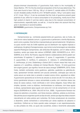 Avanços e Desafios da Nutrição 3 Capítulo 16 136
physico-chemical characteristics of guaviroveira fruits native to the municipality of
Inácio Martins - PR. For this the chemical composition of the fruit was determined. The
fruits were found to have 1163 mg. 100 g-1 of vitamin C, soluble solids of 8.78 oBrix,
3.2 pH, titratable acidity of 6.26 mL of 0.1 M NaOH solution, 100 g-1 and caloric value
of 57, 5 kcal. 100 g-1. It can be concluded that the fruits of guavirova present great
potential of use, either for in natura consumption or for processing, mainly due to their
high content of vitamin C and low caloric value due to the reduced concentration of
macronutrients, especially lipids, as well as , it must be taken into account that they
grow in abundance in several localities.
KEYWORDS: guaviroveira; Campomanesia sp; fruit.
1 | 	INTRODUÇÃO
Campomanesia sp., conhecida popularmente por guavirova, são os frutos, de
uma árvore nativa bastante comum, a guaviroveira e pertencem a família Myrtaceae,
assim como a goiaba. Esta família é representada por aproximadamente 140 gêneros,
os quais reúnem mais de 3.000 espécies que se distribuem nas regiões tropicais e
subtropicais. Ao gênero Camapomanesia, cujo nome é uma homenagem ao naturalista
espanhol Rodrigues Campomanes, são atribuídas 48 espécies, com 31 delas na flora
brasileira, sendo que todas são nativas (LORENZI, 2009; GOVAERTS et al., 2011;
SOBRAL et al. 2010). No Paraná, segundo Sobral e colaboradores (2010) podem ser
encontradas 10 espécies, C. adamantium, C. aurea, C. eugenioides, C. guaviroba,
C. guazumifolia, C. neriiflora, C. pubescens, C. reitziana, C. schlechtendaliana, e
C. xanthocarpa, já Lima, Goldenberg e Sobral (2011) incluem nessa lista mais uma
espécies a C. sessiliflora, coletada em Campo Mourão, Paraná. O nome guavirova
tem origem guarani, que significa “árvore de casca amarga” (EMBRAPA, 2015). Estes
frutos, também conhecidos como guabirova, gabiroba, guabiroba ou gabiroba-do-
mato, apresentam formato redondo com poucas sementes, coloração que varia do
verde escuro ao verde claro e amarelo e exalam aroma cítrico, agradável ao olfato.
A guaviroveira apresenta-se na forma de arbusto ou árvore de até 15 m de altura, de
tronco geralmente tortuoso e casca acinzentada a parda, com manchas claras nas
áreas de casca caduca, muito ramificada e com ramos delgados. Suas folhas são
simples, opostas, ovais ou elípticas, membranáceas ou cartáceas, com base aguda
à obtusa, apresentando ápice agudo com cerca de 4 cm de comprimento e 2 cm de
largura (DURIGAN et al., 2004; VALLILO et 51al., 2006). A guaviroveira floresce nos
meses de setembro a novembro, com flores brancas, solitárias, axilares ou terminais.
São plantas pouco exigentes quanto ao tipo de solo, sendo que algumas delas crescem
naturalmente em solos pobres sem nutrientes. Os frutos amadurecem de novembro
a dezembro, sendo comestíveis e consumidos por várias espécies de pássaros e
mamíferos. Colhem-se os frutos quando estes começam a cair espontaneamente,
ou são juntados do chão, os quais são suculentos, ácidos e levemente adocicados
 