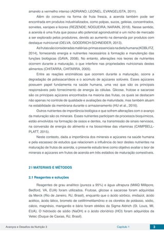 Avanços e Desafios da Nutrição 3 Capítulo 1 3
amarelo a vermelho intenso (ADRIANO; LEONEL; EVANGELISTA, 2011).
Além do consumo na forma de fruta fresca, a acerola também pode ser
encontrada em produtos industrializados, como polpas, sucos, geleias, concentrados,
sorvetes, xaropes e licores (REZENDE; NOGUEIRA; NARAIN, 2018). Nesse sentido,
a acerola é uma fruta que possui alto potencial agroindustrial e um nicho de mercado
a ser explorado pelos produtores, devido ao aumento na demanda por produtos com
destaque nutricional (DELVA, GOODRICH-SCHNEIDER, 2013).
Asfrutassãoconsideradasmatérias-primasessenciaisnadietahumana(KOBLITZ,
2014), fornecendo energia e nutrientes necessários à formação e manutenção das
funções biológicas (GAVA, 2008). No entanto, alterações nos teores de nutrientes
ocorrem durante a maturação, o que interfere nas propriedades nutricionais destes
alimentos (CHITARRA; CHITARRA, 2005).
Entre as reações enzimáticas que ocorrem durante a maturação, ocorre a
degradação de polissacarídeos e o acúmulo de açúcares solúveis. Esses açúcares
possuem papel fundamenta na saúde humana, uma vez que são os principais
responsáveis pelo fornecimento de energia às células. Glicose, frutose e sacarose
são os principais açúcares encontrados na maioria das frutas, os quais se destacam
não apenas no controle de qualidade e avaliações de maturidade, mas também atuam
na estabilidade da membrana durante o armazenamento (HU et al., 2016).
Outros nutrientes de importância biológica e que sofrem alterações com o avanço
da maturação são os minerais. Esses nutrientes participam de processos bioquímicos,
estão envolvidos na formação de ossos e dentes, na transmissão de sinais nervosos,
na conversão de energia do alimento e na biossíntese das vitaminas (CAMPBELL-
PLATT, 2015).
Neste contexto, dada a importância dos minerais e açúcares na saúde humana
e pela escassez de estudos que relacionem a influência do teor destes nutrientes na
maturação de frutos de acerola, o presente estudo teve como objetivo avaliar o teor de
minerais e açúcares em frutos de acerola em três estádios de maturação comestíveis.
2 | 	MATERIAIS E MÉTODOS
2.1	Reagentes e soluções
Reagentes de grau analítico (pureza ≥ 95%) e água ultrapura (MilliQ Millipore,
Bedford, VA, EUA) foram utilizados. Frutose, glicose e sacarose foram adquiridas
da Merck (Rio de Janeiro, RJ, Brasil), enquanto que o ácido sórbico, imidazol, ácido
acético, ácido lático, brometo de cetiltrimetilamônio e os cloretos de potássio, sódio,
cálcio, magnésio, manganês e bário foram obtidos da Sigma Aldrich (St. Louis, MI,
EUA). O hidróxido de sódio (NaOH) e o ácido clorídrico (HCl) foram adquiridos da
Vetec (Duque de Caxias, RJ, Brasil).
 