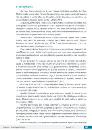 Avanços e Desafios da Nutrição 3 Capítulo 16 138
3 | 	METODOLOGIA
Os frutos foram coletados de árvores nativas localizadas na cidade de Inácio
Martins, região centro-sul do Paraná. Os experimentos e as análises foram conduzidos
nos laboratório e usinas piloto do Departamento de Engenharia de Alimentos da
Universidade Estadual do Centro-Oeste – UNICENTRO.
As guavirovas foram pré-selecionadas, higienizadas, pesadas e congeladas, para
evitar perda excessiva de qualidade dos frutos. Posteriormente, foram conduzidas as
análises de umidade, cinzas, lipídeos, proteínas, fibra bruta, carboidratos, vitamina C,
pH, sólidos totais, sólidos solúveis e acidez, as quais foram realizadas em triplicata. Os
resultados foram expressos em média e desvio padrão.
A composição centesimal dos frutos, quanto à umidade, sólidos totais, cinzas,
lipídios, fibra bruta, foi realizada conforme metodologia descrita pelas “Normas
Analíticas do Instituto Adolfo Lutz” (IAL, 2008). O teor de carboidratos foi obtido por
meio da diferença dos demais componentes.
Para o cálculo do teor de proteína foi determinado o conteúdo de nitrogênio total,
pelo Método de micro - Kjeldahl, tal procedimento teve como base o aquecimento da
amostra com ácido sulfúrico para digestão até a oxidação do carbono e do hidrogênio
(CECCHI, 2003).
O teor de lipídios foi realizado através do aparelho de extração Soxhlet (IAL,
2008). O método utiliza o refluxo de solvente em um processo intermitente. O solvente
é inicialmente aquecido, entra na fase vapor, posteriormente é condensado e cai no
cilindro confeccionado de papel filtro, no qual se encontra a amostra, e lentamente
enche-o. A solubilização das substâncias a serem extraídas da amostra ocorre até que
o cilindro esteja totalmente preenchido. Logo, a mistura solvente + extrato é sifonada
para o balão onde o solvente encontrava-se inicialmente. O processo se reinicia até
que todo o extrato seja carregado (CAMPOMANES, 2012).
O teor de ácido ascórbico foi realizado pelo método de Tillmans, que se baseia
na redução do corante sal sódico de 2,6-diclorofenol indofenol por uma solução ácida
de vitamina C (IAL, 2008).
A acidez titulável foi realizada por volumetria com indicador de acordo com o
procedimento descrito pelo Instituto Adolfo Lutz (2008). Os métodos que avaliam a
acidez titulável resumem-se em titular com soluções de álcali padrão a acidez da
amostra (IAL, 2008).
O pH foi determinado pelo método eletrométrico, utilizando o pHmetro, o qual é
um potenciômetro especialmente adaptado que permite uma determinação direta do
pH (IAL, 2008). Para produtos sólidos, mas com bastante umidade, deve-se macerar e
homogeneizar estes frutos. Após o eletrodo do pHmetro foi submerso dentro da massa
da amostra em pelo menos três lugares diferentes para se obter medida média do pH
(CECCHI, 2003).
Os sólidos solúveis foram determinados por refratometria, a partir da comparação
 