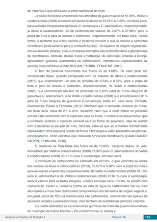 Avanços e Desafios da Nutrição 3 Capítulo 16 140
de minerais o que enriquece o valor nutricional do fruto.
Já o teor de lipídios encontrado nas amostras de guavirova foi de 18,99%. Vallilo e
colaboradores (2008) encontraram teores lipídicos de 10,21% e 6,22%, em base seca,
para os frutos integrais das espécies C. xantocarpa e C. adamantium, respectivamente,
já Alves e colaboradores (2013) evidenciaram valores de 2,87% e 27,86%, para a
polpa da fruta e para as cascas e sementes, respectivamente, em base seca. Dessa
forma, é evidente que o teor lipídico é bastante variável e que as cascas e sementes
contribuem positivamente para o conteúdo lipídico. Os lipídeos de origem vegetal são,
em sua maioria, polares, e seus principais exemplos são os fosfolipídeos e glicolipídeos
de membranas, contudo, muitas frutas e hortaliças, de coloração amarela a laranja,
apresentam grandes quantidades de carotenoides, importantes representantes da
parcela insaponificável (DAMODARAN; PARKIN; FENNEMA, 2010).
O teor de proteína encontrado nos frutos foi de 4,60%. Tal valor pode ser
considerado baixo, quando comparado com os estudos de Alves e colaboradores
(2013) que evidenciaram um teor de proteína de 5,54% e 8,73%, para a polpa da
fruta e para as cascas e sementes, respectivamente, de Vallilo e colaboradores
(2006) que encontraram um teor de proteínas de 6,63% para os frutos integrais de
guavirova C. adamantium, e de Vallilo e colaboradores (2008) que encontraram 5,91%
para os frutos integrais de guavirova C.xantocarpa, todos em base seca. Contudo,
Damodaran, Parkin e Fennema (2010) informam que o conteúdo proteico de frutas,
em base seca, varia de 2,5 a 30%, deixando claro que o valor obtido no presente
estudo está condizente com o esperado para as frutas. Evidencia-se dessa forma, que
o conteúdo proteico é bastante variável para os frutos de guavirova, seja de acordo
com a espécies ou porção da fruta, contudo, sabe-se que as proteínas normalmente
representam uma pequena porção de frutas e hortaliças e estão presentes nas plantas,
principalmente, como enzimas que catalisam processos metabólicos (DAMODARAN;
PARKIN; FENNEMA, 2010).
O conteúdo de fibra bruta dos frutos foi de 10,83%, bastante abaixo do valor
encontrado por Vallilo e colaboradores (2006) 37,34% para C. adamantium e de Vallilo
e colaboradores (2008) 33,71 % para C.xantocarpa, em base seca.
O conteúdo de carboidratos foi estimado em 62,63%, o qual encontra-se acima
dos valores de Alves e colaboradores (2013), 52,27% e 8,26% para a polpa da fruta e
para as cascas e sementes, respectivamente, de Vallilo e colaboradores (2006) 48,13%
para C. adamantium e de Vallilo e colaboradores (2008) 47,84 % para C.xantocarpa,
ambos valores para as frutas integrais, e todos em base seca. Porém, de acordo com
Damodaran, Parkin e Fennema (2010) ao lado da água os carboidratos são os mais
abundantes e mais bem distribuídos componentes dos alimentos de origem vegetal e,
em geral, cerca de 75% da matéria seca são carboidratos, consistindo não apenas de
açúcares simples e polissacarídeos, mas também de substâncias pécticas e lignina.
Os dados referentes as características químicas de frutos da guaviroveira nativos
do município de Inácio Martins – PR encontram-se na Tabela 2.
 