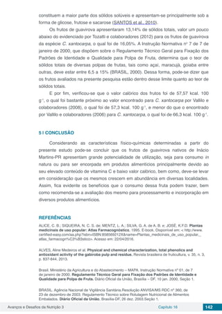 Avanços e Desafios da Nutrição 3 Capítulo 16 142
constituem a maior parte dos sólidos solúveis e apresentam-se principalmente sob a
forma de glicose, frutose e sacarose (SANTOS et al., 2010).
Os frutos de guavirova apresentaram 13,14% de sólidos totais, valor um pouco
abaixo do evidenciado por Tozatti e colaboradores (2012) para os frutos de guavirova
da espécie C. xantocarpa, o qual foi de 16,05%. A Instrução Normativa no
7 de 7 de
janeiro de 2000, que dispõem sobre o Regulamento Técnico Geral para Fixação dos
Padrões de Identidade e Qualidade para Polpa de Fruta, determina que o teor de
sólidos totais de diversas polpas de frutas, tais como açaí, maracujá, goiaba entre
outras, deve estar entre 6,5 a 15% (BRASIL, 2000). Dessa forma, pode-se dizer que
os frutos avaliados na presente pesquisa estão dentro desse limite quanto ao teor de
sólidos totais.
E por fim, verificou-se que o valor calórico dos frutos foi de 57,57 kcal. 100
g-1
, o qual foi bastante próximo ao valor encontrado para C. xantocarpa por Vallilo e
colaboradores (2008), o qual foi de 57,3 kcal. 100 g-1
, e menor do que o encontrado
por Vallilo e colaboradores (2006) para C. xantocarpa, o qual foi de 66,3 kcal. 100 g-1
.
5 | 	CONCLUSÃO
Considerando as características físico-químicas determinadas a partir do
presente estudo pode-se concluir que os frutos de guavirova nativos de Inácio
Martins-PR apresentam grande potencialidade de utilização, seja para consumo in
natura ou para ser encorpada em produtos alimentícios principalmente devido ao
seu elevado conteúdo de vitamina C e baixo valor calórico, bem como, deve-se levar
em consideração que os mesmos crescem em abundância em diversas localidades.
Assim, fica evidente os benefícios que o consumo dessa fruta podem trazer, bem
como recomenda-se a avaliação dos mesmo para processamento e incorporação em
diversos produtos alimentícios.
REFERÊNCIAS
ALICE, C. B.; SIQUEIRA, N. C. S. de; MENTZ, L. A.; SILVA, G. A. de A. B. e; JOSÉ, K.F.D. Plantas
medicinais de uso popular: Atlas Farmacognóstico, 1995. E-book. Disponível em: < http://www.
certified-easy.com/aa.php?isbn=ISBN:858569212X&name=Plantas_medicinais_de_uso_popular,_
atlas_farmacogn%C3%B3stico>. Acesso em: 22/04/2016.
ALVES, Aline Medeiros et al. Physical and chemical characterization, total phenolics and
antioxidant activity of the gabiroba pulp and residue. Revista brasileira de fruticultura, v. 35, n. 3,
p. 837-844, 2013.
Brasil. Ministério da Agricultura e do Abastecimento – MAPA. Instrução Normativa nº 01, de 7
de janeiro de 2000. Regulamento Técnico Geral para Fixação dos Padrões de Identidade e
Qualidade para Polpa de Fruta. Diário Oficial da União, Brasília – DF, 10 jan. 2000, Seção 1.
BRASIL. Agência Nacional de Vigilância Sanitária.Resolução ANVISA/MS RDC nº 360, de
23 de dezembro de 2003. Regulamento Técnico sobre Rotulagem Nutricional de Alimentos
Embalados. Diário Oficial da União, Brasília-DF, 26 dez. 2003.Seção 1.
 