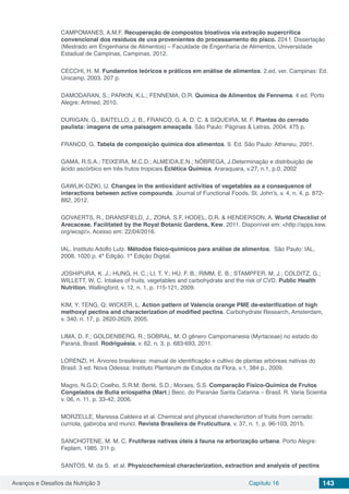Avanços e Desafios da Nutrição 3 Capítulo 16 143
CAMPOMANES, A.M.F. Recuperação de compostos bioativos via extração supercrítica
convencional dos resíduos de uva provenientes do processamento do pisco. 224 f. Dissertação
(Mestrado em Engenharia de Alimentos) – Faculdade de Engenharia de Alimentos, Universidade
Estadual de Campinas, Campinas, 2012.
CECCHI, H. M. Fundamntos teóricos e práticos em análise de alimentos. 2.ed. ver. Campinas: Ed.
Unicamp, 2003. 207 p.
DAMODARAN, S.; PARKIN, K.L.; FENNEMA, O.R. Química de Alimentos de Fennema. 4 ed. Porto
Alegre: Artmed, 2010.
DURIGAN, G., BAITELLO, J. B., FRANCO, G. A. D. C. & SIQUEIRA, M. F. Plantas do cerrado
paulista: imagens de uma paisagem ameaçada. São Paulo: Páginas & Letras, 2004. 475 p.
FRANCO, G. Tabela de composição química dos alimentos. 9. Ed. São Paulo: Atheneu, 2001.
GAMA, R.S.A.; TEIXEIRA, M.C.D.; ALMEIDA,E.N.; NÓBREGA, J.Determinação e distribuição de
ácido ascórbico em três frutos tropicais.Eclética Química, Araraquara, v.27, n.1, p.0, 2002
GAWLIK-DZIKI, U. Changes in the antioxidant activities of vegetables as a consequence of
interactions between active compounds. Journal of Functional Foods, St. John’s, v. 4, n. 4, p. 872-
882, 2012.
GOVAERTS, R., DRANSFIELD, J., ZONA, S.F, HODEL, D.R. & HENDERSON, A. World Checklist of
Arecaceae. Facilitated by the Royal Botanic Gardens, Kew, 2011. Disponível em: <http://apps.kew.
org/wcsp/>. Acesso em: 22/04/2016.
IAL. Instituto Adolfo Lutz. Métodos físico-químicos para análise de alimentos. São Paulo: IAL,
2008, 1020 p. 4ª Edição. 1ª Edição Digital.
JOSHIPURA, K. J.; HUNG, H. C.; LI, T. Y.; HU, F. B.; RIMM, E. B.; STAMPFER, M. J.; COLDITZ, G.;
WILLETT, W. C. Intakes of fruits, vegetables and carbohydrate and the risk of CVD. Public Health
Nutrition, Wallingford, v. 12, n. 1, p. 115-121, 2009.
KIM, Y; TENG, Q; WICKER, L. Action pattern of Valencia orange PME de-esterification of high
methoxyl pectins and characterization of modified pectins. Carbohydrate Research, Amsterdam,
v. 340, n. 17, p. 2620-2629, 2005.
LIMA, D. F.; GOLDENBERG, R.; SOBRAL, M. O gênero Campomanesia (Myrtaceae) no estado do
Paraná, Brasil. Rodriguésia, v. 62, n. 3, p. 683-693, 2011.
LORENZI, H. Árvores brasileiras: manual de identificação e cultivo de plantas arbóreas nativas do
Brasil. 3 ed. Nova Odessa: Instituto Plantarum de Estudos da Flora, v.1, 384 p., 2009.
Magro, N.G.D; Coelho, S.R.M; Berté, S.D.; Moraes, S.S. Comparação Físico-Química de Frutos
Congelados de Butia eriospatha (Mart.) Becc. do Paranáe Santa Catarina – Brasil. R. Varia Scientia
v. 06, n. 11, p. 33-42, 2006.
MORZELLE, Maressa Caldeira et al. Chemical and physical charecteriztion of fruits from cerrado:
curriola, gabiroba and murici. Revista Brasileira de Fruticultura, v. 37, n. 1, p. 96-103, 2015.
SANCHOTENE, M. M. C. Frutíferas nativas úteis à fauna na arborização urbana. Porto Alegre:
Feplam, 1985. 311 p.
SANTOS, M. da S. et al. Physicochemical characterization, extraction and analysis of pectins
 