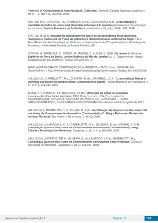 Avanços e Desafios da Nutrição 3 Capítulo 16 144
from fruit of Campomanesia Xanthocarpa B. (Gabiroba). Semina: Ciências Agrárias, Londrina, v.
30, n. 1, p. 101-106, jan./mar. 2009
SANTOS, M.B.; CARDOSO, R.L.; FONSECA, A.A.O.; CONCEIÇÃO, M.N. Caracterização e
qualidade de frutos de umbu-cajá (Spondias tuberosa X S. mombin) provenientes do recôncavo
sul da Bahia. Revista Brasileira de Fruticultura,Jaboticabal, v.32, n.4, p.1089-1097, 2010.
SANTOS, M. da S. Impacto do processamento sobre as características físico-químicas,
reológicas e funcionais de frutos da gabirobeira (Campomanesia xanthocarpa Berg). 147 f.
Tese (Doutorado em Tecnologia de alimentos) – Departamento de Pós-graduação em Tecnologia de
Alimentos, Universidade Federal do Paraná, Curitiba, 2011.
SOBRAL, M., PROENÇA, C., SOUZA, M., MAZINE, F., LUCAS, E. 2010. Myrtaceae in Lista de
Espécies da Flora do Brasil. Jardim Botânico do Rio de Janeiro, 2010. Disponível em: <http://
floradobrasil.jbrj.gov.br/2010/>. Acesso em: 22/04/2016.
TABELA BRASILEIRA DE COMPOSIÇÃO DE ALIMENTOS – TACO. 4ª ed. UNICAMP, 2011.
Disponível em: < http://www.unicamp.br/nepa/taco/tabela.php?ativo=tabela>. Acesso em: 02/05/2016.
VALLILO, M.I., GARBELOTTI, M.L., OLIVEIRA, E. de, LAMARDO, L.C.A. Características físicas e
químicas dos frutos do cambucizeiro (Campomanesia phaea). Revista Brasileira de Fruticultura, v.
27, n. 2, p. 241-244, 2005.
TOZATTI, P.; GARMUS, T.T.; BEZERRA, J.R.M.V. Obtenção de polpa de guavirova
e seus parâmetros físico-químicos. 2012. Disponível em: <http://www.academia.
edu/22599152/OBTEN%C3%87%C3%83O_DA_POLPA_DE_GUAVIROVA_E_SEUS_
PAR%C3%82METROS_F%C3%8DSICO-QU%C3%8DMICOS>. Acesso em 24 de agosto de 2017.
VALLILO, M. I.; BUSTILLOS, O. V.; AGUIAR, O. T. de. Identificação de terpenos no óleo essencial
dos frutos de Campomanesia adamantium (Cambessédes) O. Berg – Myrtaceae. Revista do
Instituto Florestal, São Paulo, v. 18, n. único, p. 15-22, 2006.
VALILLO, M.I.; LAMARDO, L. C. A.; GABERLOTTI, M. L.; OLIVEIRA, E. de; MORENO, P. R. H.
Composição química dos frutos de Campomanesia adamantium (Cambessédes) o.berg.
Ciência e Tecnologia de Alimentos, Campinas, v. 26, n. 4, p. 805-810, 2006.
VALILLO, M.I.; MORENO, P.R.H.; OLIVEIRA, E. de; LAMARDO, L.C.A.; GABERLOTTI, M.L.
Composição química dos frutos de Campomanesia xanthocarpa Berg-Myrtaceae. Ciência e
Tecnologia de Alimentos, Campinas, v. 28, p.: 231-237, 2008.
 