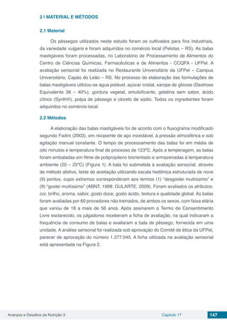 Avanços e Desafios da Nutrição 3 Capítulo 17 147
2 | 	MATERIAL E MÉTODOS
2.1	Material
Os pêssegos utilizados neste estudo foram os cultivados para fins industriais,
da variedade vulgaris e foram adquiridos no comércio local (Pelotas – RS). As balas
mastigáveis foram processadas, no Laboratório de Processamento de Alimentos do
Centro de Ciências Químicas, Farmacêuticas e de Alimentos - CCQFA - UFPel. A
avaliação sensorial foi realizada no Restaurante Universitário da UFPel – Campus
Universitário, Capão do Leão – RS. No processo de elaboração das formulações de
balas mastigáveis utilizou-se água potável, açúcar cristal, xarope de glicose (Dextrose
Equivalente 38 – 40%), gordura vegetal, emulsificante, gelatina sem sabor, ácido
cítrico (Synth®), polpa de pêssego e cloreto de sódio. Todos os ingredientes foram
adquiridos no comércio local.
2.2	Métodos
A elaboração das balas mastigáveis foi de acordo com o fluxograma modificado
segundo Fadini (2003), em recipiente de aço inoxidável, à pressão atmosférica e sob
agitação manual constante. O tempo de processamento das balas foi em média de
oito minutos e temperatura final de processo de 123ºC. Após a temperagem, as balas
foram embaladas em filme de polipropileno biorientado e armazenadas à temperatura
ambiente (20 – 25ºC) (Figura 1). A bala foi submetida à avaliação sensorial, através
de método afetivo, teste de aceitação utilizando escala hedônica estruturada de nove
(9) pontos, cujos extremos corresponderam aos termos (1) “desgostei muitíssimo” e
(9) “gostei muitíssimo” (ABNT, 1998; GULARTE, 2009). Foram avaliados os atributos:
cor, brilho, aroma, sabor, gosto doce, gosto ácido, textura e qualidade global. As balas
foram avaliadas por 60 provadores não treinados, de ambos os sexos, com faixa etária
que variou de 18 a mais de 56 anos. Após assinarem o Termo de Consentimento
Livre esclarecido, os julgadores receberam a ficha de avaliação, na qual indicaram a
frequência de consumo de balas e avaliaram a bala de pêssego, fornecida em uma
unidade. A análise sensorial foi realizada sob aprovação do Comitê de ética da UFPel,
parecer de aprovação do número 1.377.045. A ficha utilizada na avaliação sensorial
está apresentada na Figura 2.
 