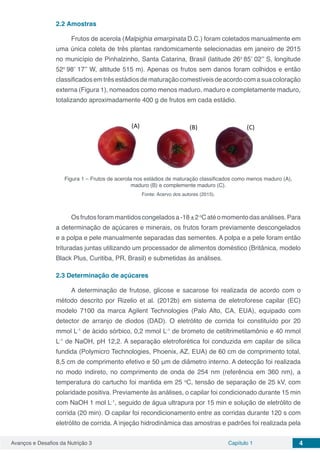 Avanços e Desafios da Nutrição 3 Capítulo 1 4
2.2	Amostras
Frutos de acerola (Malpighia emarginata D.C.) foram coletados manualmente em
uma única coleta de três plantas randomicamente selecionadas em janeiro de 2015
no município de Pinhalzinho, Santa Catarina, Brasil (latitude 26o
85’ 02’’ S, longitude
52o
98’ 17’’ W, altitude 515 m). Apenas os frutos sem danos foram colhidos e então
classificados em três estádios de maturação comestíveis de acordo com a sua coloração
externa (Figura 1), nomeados como menos maduro, maduro e completamente maduro,
totalizando aproximadamente 400 g de frutos em cada estádio.
Figura 1 – Frutos de acerola nos estádios de maturação classificados como menos maduro (A),
maduro (B) e complemente maduro (C).
Fonte: Acervo dos autores (2015).
Osfrutosforammantidoscongeladosa-18±2o
Catéomomentodasanálises.Para
a determinação de açúcares e minerais, os frutos foram previamente descongelados
e a polpa e pele manualmente separadas das sementes. A polpa e a pele foram então
trituradas juntas utilizando um processador de alimentos doméstico (Britânica, modelo
Black Plus, Curitiba, PR, Brasil) e submetidas às análises.
2.3	Determinação de açúcares
A determinação de frutose, glicose e sacarose foi realizada de acordo com o
método descrito por Rizelio et al. (2012b) em sistema de eletroforese capilar (EC)
modelo 7100 da marca Agilent Technologies (Palo Alto, CA, EUA), equipado com
detector de arranjo de diodos (DAD). O eletrólito de corrida foi constituído por 20
mmol L-1
de ácido sórbico, 0,2 mmol L-1
de brometo de cetiltrimetilamônio e 40 mmol
L-1
de NaOH, pH 12,2. A separação eletroforética foi conduzida em capilar de sílica
fundida (Polymicro Technologies, Phoenix, AZ, EUA) de 60 cm de comprimento total,
8,5 cm de comprimento efetivo e 50 μm de diâmetro interno. A detecção foi realizada
no modo indireto, no comprimento de onda de 254 nm (referência em 360 nm), a
temperatura do cartucho foi mantida em 25 o
C, tensão de separação de 25 kV, com
polaridade positiva. Previamente às análises, o capilar foi condicionado durante 15 min
com NaOH 1 mol L-1
, seguido de água ultrapura por 15 min e solução de eletrólito de
corrida (20 min). O capilar foi recondicionamento entre as corridas durante 120 s com
eletrólito de corrida. A injeção hidrodinâmica das amostras e padrões foi realizada pela
 