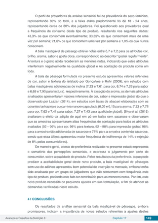 Avanços e Desafios da Nutrição 3 Capítulo 17 149
O perfil de provadores da análise sensorial foi de prevalência do sexo feminino,
representando 80% do total, e a faixa etária predominante foi de 18 - 24 anos,
representando cerca de 80% dos julgadores. Foi questionado aos provadores qual
a frequência de consumo deste tipo de produto, resultando nos seguintes dados:
43,3% os que consomem eventualmente; 33,35% os que consomem mais de uma
vez por semana; 21,6% os que consomem uma vez por semana e 1,8% os que nunca
consomem.
A bala mastigável de pêssego obteve notas entre 6,7 e 7,2 para os atributos cor,
brilho, aroma, sabor e gosto doce, correspondendo ao descritor “gostei regularmente”.
A textura e o gosto ácido receberam as menores notas, indicando que estes atributos
interferiram negativamente na qualidade global e na aceitação do produto como um
todo.
A bala de pêssego formulada no presente estudo apresentou valores inferiores
de cor, sabor e textura do relatado por Gonçalves e Rohr (2009), em estudos com
balas mastigáveis adicionadas de inulina (7,23 e 7,61 para cor, 6,74 e 7,26 para sabor
e 6,69 e 7,90 para textura), respectivamente. À exceção do aroma, os demais atributos
analisados apresentaram valores inferiores de cor, sabor e impressão global do que o
observado por Lazzari (2014), em estudos com balas de abacaxi elaboradas com os
corantes tartrazina e curcumina nanoencapsulada (6,05 e 6,15 para aroma, 7,23 e 7,78
para cor, 7,62 e 7,41 para sabor, 7,27 e 7,43 para qualidade global). Silva et al. (2016)
avaliaram o efeito da adição de açaí em pó em balas sem sacarose e observaram
que as amostras apresentaram altas frequências de aceitação para todos os atributos
avaliados (92 – 96% para cor, 98% para textura, 92 – 98% para impressão global, 98%
para a amostra não adicionada de sacarose e 78% para a amostra contendo sacarose,
sendo que essa última apresentou maior frequência de indiferença de 14% e rejeição
de 8% pelos consumidores).
De maneira geral, o teste de preferência realizado no presente estudo representa
o somatório das percepções sensoriais, e expressa o julgamento por parte do
consumidor, sobre a qualidade do produto. Pelos resultados da preferência, o que pode
predizer a aceitabilidade geral deste novo produto, a bala mastigável de pêssegos
sem uso de aditivos apresentou bom potencial de inserção no mercado, embora tenha
sido analisado por um grupo de julgadores que não consomem com frequência este
tipo de produto, podendo este fato ter contribuído para as menores notas. Por fim, este
novo produto necessita de pequenos ajustes em sua formulação, a fim de atender as
demandas verificadas neste estudo.
4 | 	CONCLUSÕES
Os resultados da análise sensorial da bala mastigável de pêssegos, embora
promissores, indicam a importância de novos estudos referentes a ajustes destes
 