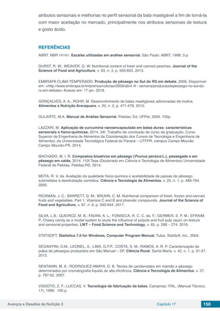 Avanços e Desafios da Nutrição 3 Capítulo 17 150
atributos sensoriais e melhorias no perfil sensorial da bala mastigável a fim de torná-la
com maior aceitação no mercado, principalmente nos atributos sensoriais de textura
e gosto ácido.
REFERÊNCIAS
ABNT. NBR 14141. Escalas utilizadas em análise sensorial. São Paulo: ABNT, 1998. 3 p.
DURST, R. W.; WEAVER, G. W. Nutritional content of fresh and canned peaches. Journal of the
Science of Food and Agriculture, v. 93, n. 3, p. 593-603, 2013.
EMBRAPA CLIMA TEMPERADO. Produção de pêssego no Sul do RS em debate. 2009. Disponível
em: <http://www.embrapa.br/imprensa/noticias/2009/abril /4 - semana/producaodepessego-no-sul-do-
rs-em-debate> Acesso em: 17 jan. 2018.
GONÇALVES, A. A.; ROHR, M. Desenvolvimento de balas mastigáveis adicionadas de inulina.
Alimentos e Nutrição Araraquara, v. 20, n. 3, p. 471-478, 2010.
GULARTE, M.A. Manual de Análise Sensorial. Pelotas: Ed. UFPel, 2009, 105p.
LAZZARI, M. Aplicação de curcumina nanoencapsulada em balas duras: características
sensoriais e físico-químicas. 2014. 34f. Trabalho de conclusão de curso de graduação, Curso
Superior de Engenharia de Alimentos da Coordenação dos Cursos de Tecnologia e Engenharia de
Alimentos, da Universidade Tecnológica Federal do Paraná – UTFPR, campus Campo Mourão.
Campo Mourão-PR, 2014.
MACHADO, M. I. R. Compostos bioativos em pêssego (Prunus persica L.), pessegada e em
pêssego em calda. 2014. 110f.Tese (Doutorado em Ciência e Tecnologia de Alimentos) Universidade
Federal de Pelotas, Pelotas-RS, 2014.
MOTA, R. V. da. Avaliação da qualidade físico-química e aceitabilidade de passas de pêssego
submetidas à desidratação osmótica. Ciência e Tecnologia de Alimentos, v. 25, n. 1, p. 489-794,
2005.
RICKMAN, J. C.; BARRETT, D. M.; BRUHN, C. M. Nutritional comparison of fresh, frozen and canned
fruits and vegetables. Part 1. Vitamins C and B and phenolic compounds. Journal of the Science of
Food and Agriculture, v. 87, n. 6, p. 930-944, 2017.
SILVA, L.B.; QUEIROZ, M. B.; FADINI, A. L.; FONSECA, R. C. C. da. F.; GERMER, S. P. M.; EFRAIM,
P. Chewy candy as a model system to study the influence of polyols and fruit pulp (açaí) on texture
and sensorial properties. LWT – Food Science and Technology, v. 65, p. 268 – 274, 2016.
STATSOFT, Statistica 7.0 for Windows, Computer Program Manual. Tulsa: StatSoft, Inc., 2004.
SEGANTINI, D.M., LEONEL, S.; LIMA, G.P.P., COSTA, S. M.; RAMOS, A. R. P. Caracterização da
polpa de pêssegos produzidos em São Manuel – SP. Ciência Rural, Santa Maria, v. 42, n. 1, p. 51-57,
2012.
SENTANIN, M. A.; RODRIGUEZ-AMAYA, D. B. Teores de carotenoides em mamão e pêssego
determinados por cromatografia líquida de alta eficiência. Ciência e Tecnologia de Alimentos, v. 27,
p. 787-92, 2007.
VISSOTO, Z. F.; LUCCAS, V. Tecnologia de fabricação de balas. Campinas: ITAL, (Manual Técnico,
17), 1999. 100 p.
 