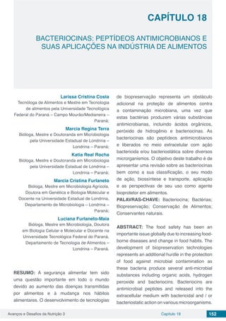 Avanços e Desafios da Nutrição 3 Capítulo 18 152
BACTERIOCINAS: PEPTÍDEOS ANTIMICROBIANOS E
SUAS APLICAÇÕES NA INDÚSTRIA DE ALIMENTOS
CAPÍTULO 18
Larissa Cristina Costa
Tecnóloga de Alimentos e Mestre em Tecnologia
de alimentos pela Universidade Tecnológica
Federal do Paraná – Campo Mourão/Medianeira –
Paraná;
Marcia Regina Terra
Bióloga, Mestre e Doutoranda em Microbiologia
pela Universidade Estadual de Londrina –
Londrina – Paraná;
Katia Real Rocha
Bióloga, Mestre e Doutoranda em Microbiologia
pela Universidade Estadual de Londrina –
Londrina – Paraná;
Marcia Cristina Furlaneto
Bióloga, Mestre em Microbiologia Agrícola,
Doutora em Genética e Biologia Molecular e
Docente na Universidade Estadual de Londrina,
Departamento de Microbiologia – Londrina –
Paraná;
Luciana Furlaneto-Maia
Bióloga, Mestre em Microbiologia, Doutora
em Biologia Celular e Molecular e Docente na
Universidade Tecnológica Federal do Paraná,
Departamento de Tecnologia de Alimentos –
Londrina – Paraná.
RESUMO: A segurança alimentar tem sido
uma questão importante em todo o mundo
devido ao aumento das doenças transmitidas
por alimentos e à mudança nos hábitos
alimentares. O desenvolvimento de tecnologias
de biopreservação representa um obstáculo
adicional na proteção de alimentos contra
a contaminação microbiana, uma vez que
estas bactérias produzem várias substâncias
antimicrobianas, incluindo ácidos orgânicos,
peróxido de hidrogênio e bacteriocinas. As
bacteriocinas são peptídeos antimicrobianos
e liberados no meio extracelular com ação
bactericida e/ou bacteriostática sobre diversos
microrganismos. O objetivo deste trabalho é de
apresentar uma revisão sobre as bacteriocinas
bem como a sua classificação, o seu modo
de ação, biossíntese e transporte, aplicação
e as perspectivas de seu uso como agente
bioprotetor em alimentos.
PALAVRAS-CHAVE: Bacteriocina; Bactérias;
Biopreservação; Conservação de Alimentos;
Conservantes naturais.
ABSTRACT: The food safety has been an
importante issue globally due to increasing food-
borne diseases and change in food habits. The
development of biopreservation technologies
represents an additional hurdle in the protection
of food against microbial contamination as
these bacteria produce several anti-microbial
substances including organic acids, hydrogen
peroxide and bacteriocins. Bacteriocins are
antimicrobial peptides and released into the
extracellular medium with bactericidal and / or
bacteriostatic action on various microorganisms.
 