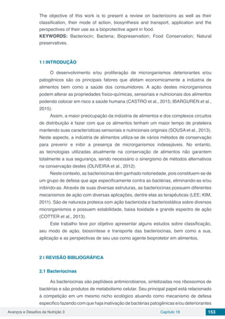 Avanços e Desafios da Nutrição 3 Capítulo 18 153
The objective of this work is to present a review on bacteriocins as well as their
classification, their mode of action, biosynthesis and transport, application and the
perspectives of their use as a bioprotective agent in food.
KEYWORDS: Bacteriocin; Bacteria; Biopreservation; Food Conservation; Natural
preservatives.
1 | 	INTRODUÇÃO
O desenvolvimento e/ou proliferação de microrganismos deteriorantes e/ou
patogênicos são os principais fatores que afetam economicamente a indústria de
alimentos bem como a saúde dos consumidores. A ação destes microrganismos
podem alterar as propriedades físico-químicas, sensoriais e nutricionais dos alimentos
podendo colocar em risco a saúde humana (CASTRO et al., 2015; IBARGUREN et al.,
2015).
Assim, a maior preocupação da indústria de alimentos e dos complexos circuitos
de distribuição é fazer com que os alimentos tenham um maior tempo de prateleira
mantendo suas características sensoriais e nutricionais originais (SOUSA et al., 2013).
Neste aspecto, a indústria de alimentos utiliza-se de vários métodos de conservação
para prevenir e inibir a presença de microrganismos indesejáveis. No entanto,
as tecnologias utilizadas atualmente na conservação de alimentos não garantem
totalmente a sua segurança, sendo necessário o sinergismo de métodos alternativos
na conservação destes (OLIVEIRA et al., 2012).
Neste contexto, as bacteriocinas têm ganhado notoriedade, pois constituem-se de
um grupo de defesa que age especificamente contra as bactérias, eliminando-as e/ou
inibindo-as. Através de suas diversas estruturas, as bacteriocinas possuem diferentes
mecanismos de ação com diversas aplicações, dentre elas as terapêuticas (LEE; KIM,
2011). São de natureza proteica com ação bactericida e bacteriostática sobre diversos
microrganismos e possuem estabilidade, baixa toxidade e grande espectro de ação
(COTTER et al., 2013).
Este trabalho teve por objetivo apresentar alguns estudos sobre classificação,
seu modo de ação, biossíntese e transporte das bacteriocinas, bem como a sua,
aplicação e as perspectivas de seu uso como agente bioprotetor em alimentos.
2 | 	REVISÃO BIBLIOGRÁFICA
2.1	Bacteriocinas
As bacteriocinas são peptídeos antimicrobianos, sintetizadas nos ribossomos de
bactérias e são produtos de metabolismo celular. Seu principal papel está relacionado
à competição em um mesmo nicho ecológico atuando como mecanismo de defesa
especifico fazendo com que haja inativação de bactérias patogênicas e/ou deteriorantes
 