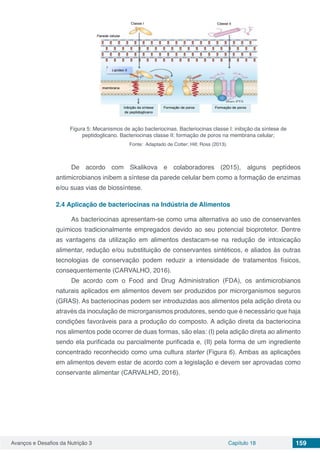 Avanços e Desafios da Nutrição 3 Capítulo 18 159
Figura 5: Mecanismos de ação bacteriocinas. Bacteriocinas classe I: inibição da síntese de
peptidoglicano. Bacteriocinas classe II: formação de poros na membrana celular;
Fonte: Adaptado de Cotter; Hill; Ross (2013).
De acordo com Skalikova e colaboradores (2015), alguns peptídeos
antimicrobianos inibem a síntese da parede celular bem como a formação de enzimas
e/ou suas vias de biossíntese.
2.4	Aplicação de bacteriocinas na Indústria de Alimentos
As bacteriocinas apresentam-se como uma alternativa ao uso de conservantes
químicos tradicionalmente empregados devido ao seu potencial bioprotetor. Dentre
as vantagens da utilização em alimentos destacam-se na redução de intoxicação
alimentar, redução e/ou substituição de conservantes sintéticos, e aliados às outras
tecnologias de conservação podem reduzir a intensidade de tratamentos físicos,
consequentemente (CARVALHO, 2016).
De acordo com o Food and Drug Administration (FDA), os antimicrobianos
naturais aplicados em alimentos devem ser produzidos por microrganismos seguros
(GRAS). As bacteriocinas podem ser introduzidas aos alimentos pela adição direta ou
através da inoculação de microrganismos produtores, sendo que é necessário que haja
condições favoráveis para a produção do composto. A adição direta da bacteriocina
nos alimentos pode ocorrer de duas formas, são elas: (I) pela adição direta ao alimento
sendo ela purificada ou parcialmente purificada e, (II) pela forma de um ingrediente
concentrado reconhecido como uma cultura starter (Figura 6). Ambas as aplicações
em alimentos devem estar de acordo com a legislação e devem ser aprovadas como
conservante alimentar (CARVALHO, 2016).
 