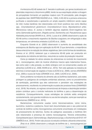 Avanços e Desafios da Nutrição 3 Capítulo 18 161
A enterocina AS-48 isolado de E. faecalis é codificada por genes localizados em
plasmideo responsivo a ferormonio pMB2, tendo na sua exportação celular a clivagem
do pré-peptídeo formando um peptídeo maduro com 70 aminoácido, pela clivagem
do peptídeo lider (MARTÍNEZ-BUENO et al., 1994). A AS-48 foi a primeira enterocina
purificada e caracterizada e apresenta um amplo espectro inibitóriom sendo capaz
de inibir muitas bactérias não relacionadas com Gram positivos tais como Bacillus
spp., Corynebacterium glutamicum, Corynebacterium bovis, Mycobacterium phlei,
Micrococcus luteus, S. aureus e também algumas espécies Gram-negativas tais
como Salmonella typhimuriam, Shigella sonnei, Escherichia coli, Pseudomonas spp.e
Klebsiella pneumoniae (KHAN et al., 2010). Lucas et al. (2006) observaram a ação da
AS-48 contra o crescimento vegetativo de Bacillus coagulans, em refrigeração e altas
temperaturas, em alimentos enlatados (LUCAS et al., 2006).
Enquanto Grande et al. (2005) observaram o aumento da sensibilidade dos
endosporos de Bacillus spp com aplicação da AS-48. O que demonstra a importância
dessa enterocina na redução de células vegetativas, bem como formas de resistências.
Ananou et al. (2010) relataram que a enterocina AS-48 pode ser produzida em
subprodutos da indústria de laticínios, reduzindo os custos da produção industrial.
Como já relatado há vários estudos de enterocinas no controle de crescimento
de L. monocytogenes, além de mostrar eficiência mesmo após tratamentos físicos,
tais como calor e alta pressão, ou efeito sinérgico com os conservantes usados em
alimentos (LUCAS et al., 2006; KHAN et al., 2010). Tem sido aplicada na indústria de
laticínios e conservação de vegetais e frutas (LUCAS et al., 2006), carnes (ANANNOU
et al., 2005) e sucos de frutas (GRANDE et al., 2005; LUCAS et al., 2006).
Outro problema na indústria de alimento são os biofilmes bacterianos, pois estes
protegem os patógenos de condições ambientais adversas, como os procedimentos
de sanitização, permitindo que eles sobrevivam e persistam nas instalações de
processamento, resultando na contaminação cruzada dos produtos finais (CAMARGO
et al., 2018). No entanto, os regimes convencionais de limpeza e desinfecção também
podem contribuir para o controle ineficiente do biofilme e para a disseminação da
resistência. Consequentemente, novas estratégias de controle estão emergindo
constantemente, com grande incidência no uso de bio-soluções, como por exemplo as
bacteriocinas (SIMÕES et al., 2010).
Bacteriocinas, comumente usadas como bioconservadores, como nisina,
lauricidina, reuterina e pediocina, foram bem documentadas para o seu potencial de
controle de biofilme contra microrganismos comumente encontrados em instalações
de processamento de laticínios. Surtos de patógenos associados a biofilmes têm
sido relacionados à presença de Listeria monocytogenes, Yersinia enterocolitica,
Campylobacter jejuni, Salmonella spp. Staphylococcus spp. e Escherichia coli O157: H7
(SIMÕES et al., 2010). Porém são poucos os estudos similares utilizando enterocinas.
Zhao et al. (2004) observaram a redução de biofilme de L. monocytogenes por
 
