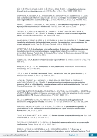 Avanços e Desafios da Nutrição 3 Capítulo 18 163
CUI, Y.; ZHANG, C.; WANG, Y.; SHI, J.; ZHANG, L.; DING, Z.; CUI, H.: Class IIa bacteriocins:
diversity and new developments. Int. J. Of Mol. Sci., v. 13, n. 12, p. 16668-16707, 2012.
DIGAITIENE, A.; HANSEN, A. S.; JUODEIKIENE, G.; EIDUKONYTE, D.; JOSEPHSEN, J.: Lactic
acid bacteria isolated from rye sourdoughs produce bacteriocin‐like inhibitory substances
active against Bacillus subtilis and fungi. J. of AppL. Microbiol., v. 112, n. 4, p. 732-742, 2012.
FAVARO L.; BARRETTO PENNA A. L.; TODOROV S. D. LAB bacteriocinogénico de queijos -
Aplicação na biopreservação? Tendências. Food Sci.Tech v. 41, p.37-48, 2015.
GRANDE, M. J.; LUCAS, R.; VALDIVIA, E.; ABRIOUEL, H.; MAQUEDA, M.; BEN OMAR, N.;
MARTÍNEZ-CAÑAMERO, M.; GÁLVEZ, A. Stability of enterocin AS-48 in fruit and vegetable
juices. Journal of Food Protection, v. 68, 2085–2094, 2005.
IBARGUREN, C.; CÉLIZ, G.; DÍAZ, A. S; BERTUZZI, M. A.; DAZ, M.; AUDISIO, M. C. Filmes à base
de gelatina adicionados de bacteriocinas e um éster flavonóide ativo contra patógenos de
origem alimentar. Innov. Food Sci. & Emerg. Technol. v. 28, p. 66-72, 2015.
JERONYMO, A. B. O. Avaliação do potencial probiótico de bactérias acidoláticas produtoras
de substância antimicrobiana isoladas de mussarela de búfala. Dissertação de mestrado.
Universidade Estadual Paulista Júlio de Mesquita Filho. Instituto de Biociências, Letras e Ciências
Exatas de São José do Rio Preto, 2013.
JÓZEFIAK D.; SIP, A. Bacteriocinas em aves de capoeiratrition - A revisão. Anim Sci. v.13, p. 449-
462, 2013.
KHAN, H.; FLINT, S.; YU, P.L. Enterococci in food preservation. International Journal of Food
Microbiology, 141, p. 1-40, 2010.
LEE, H. J.; KIM, A.: Review: Lantibiotics, Class I bacteriocins from the genus Bacillus. J. of
Microbiol. and Biotech., v. 21, n. 3, p. 229-235, 2011.
LUCAS, R., GRANDE, M.J., ABRIOUEL, H., MAQUEDA, M., BEN OMAR, N., VALDIVIA, E.,
MARTÍNEZ-CAÑAMERO, M., GÁLVEZ, A. Application of the broad-spectrum bacteriocina
enterocin AS-48 to inhibit Bacillus coagulans in canned fruit and vegetable foods. Food and
Chemical Toxicology, v.44, 1774–1781, 2006.
MARTÍNEZ-BUENO, M.; MAQUEDA, M.; GÁLVEZ, A.; SAMYN, B.; Van BEEUMEN, J.; COYETTE, J.;
VALDIVIA, E. Determination of the gene sequence and the molecular structure of enterococcal
peptide antibiotic AS-48. Journal Bacteriology. 176, 6334–6339, 1994.
MILLS, S.; STANTON, C.; HILL, C.; ROSS, R. P.: New developments and applications of
bacteriocins and peptides in foods. Annual Rev. of Food Sci. and Technol v. 2, p. 299-329, 2011.
MOLLOY, E. M.; FIELD, D.; COTTER, P. D.; HILL, C.; ROSS, R. P.: Saturation mutagenesis of
lysine 12 leads to the identification of derivatives of nisin A with enhanced antimicrobial
activity. Plos One, v. 8, n. 3, 2014.
OGAKI, M. B; FURLANETO, M. C.; MAIA, L. F.: Review: General aspects of bacteriocins. Braz. J.of
Food Technol., v. 18, n. 4, p. 267-276, 2015.
OLIVEIRA, C. P. SIQUEIRA, J. P. J. SILVA, J. A. Bacteriocinas como alternativa na conservação
de alimentos. Revista Verde, v.7, n.1, p. 09-15, 2012.
SABO, S.; VITOLO, M.; GONZÁLEZ, J. M. D.; DE SOUZA OLIVEIRA, R. P.: Overview of
Lactobacillus plantarum as a promising bacteriocin producer among lactic acid bacteria. Food
 
