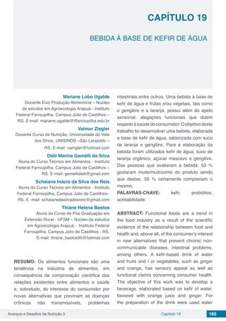 Avanços e Desafios da Nutrição 3 Capítulo 19 165
BEBIDA À BASE DE KEFIR DE ÁGUA
CAPÍTULO 19
Mariane Lobo Ugalde
Docente Eixo Produção Alimentícia – Núcleo
de estudos em Agroecologia Arapuá - Instituto
Federal Farroupilha, Campus Júlio de Castilhos –
RS. E-mail: mariane.ugalde@iffarroupilha.edu.br
Valmor Ziegler
Docente Curso de Nutrição, Universidade do Vale
dos Sinos, UNISINOS –São Leopoldo –
RS. E-mail: vamgler@hotmail.com
Diéli Marina Gemélli da Silva
Aluna do Curso Técnico em Alimentos - Instituto
Federal Farroupilha, Campus Júlio de Castilhos –
RS. E-mail: gemellidieli@gmail.com
Schaiane Inácio da Silva dos Reis
Aluna do Curso Técnico em Alimentos - Instituto
Federal Farroupilha, Campus Júlio de Castilhos–
RS. E -mail: schaianedasilvadosreis@gmail.com
Thiane Helena Bastos
Aluna do Curso de Pós-Graduação em
Extensão Rural - UFSM – Núcleo de estudos
em Agroecologia Arapuá - Instituto Federal
Farroupilha, Campus Júlio de Castilhos - RS.
E-mail: thiane_bastos95@hotmail.com
RESUMO: Os alimentos funcionais são uma
tendência na indústria de alimentos, em
consequência da comprovação científica das
relações existentes entre alimentos e saúde
e, sobretudo, do interesse do consumidor por
novas alternativas que previnam as doenças
crônicas não transmissíveis, problemas
intestinais entre outros. Uma bebida à base de
kefir de água e frutas e/ou vegetais, tais como
o gengibre e a laranja, possui além do apelo
sensorial, alegações funcionais que dizem
respeitoàsaúdedoconsumidor.Oobjetivodeste
trabalho foi desenvolver uma bebida, elaborada
a base de kefir de água, saborizada com suco
de laranja e gengibre. Para a elaboração da
bebida foram utilizados kefir de água, suco de
laranja orgânico, açúcar mascavo e gengibre.
Das pessoas que avaliaram a bebida, 53 %
gostaram muito/muitíssimo do produto sendo
que destas, 50 % certamente comprariam o
mesmo.
PALAVRAS-CHAVE: kefir, probiótico,
aceitabilidade.
ABSTRACT: Functional foods are a trend in
the food industry as a result of the scientific
evidence of the relationship between food and
health and, above all, of the consumer’s interest
in new alternatives that prevent chronic non-
communicable diseases, intestinal problems,
among others. A kefir-based drink of water
and fruits and / or vegetables, such as ginger
and orange, has sensory appeal as well as
functional claims concerning consumer health.
The objective of this work was to develop a
beverage, elaborated based on kefir of water,
flavored with orange juice and ginger. For
the preparation of the drink were used water
 