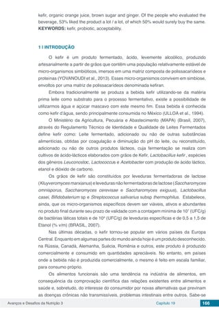 Avanços e Desafios da Nutrição 3 Capítulo 19 166
kefir, organic orange juice, brown sugar and ginger. Of the people who evaluated the
beverage, 53% liked the product a lot / a lot, of which 50% would surely buy the same.
KEYWORDS: kefir, probiotic, acceptability.
1 | 	INTRODUÇÃO
O kefir é um produto fermentado, ácido, levemente alcoólico, produzido
artesanalmente a partir de grãos que contêm uma população relativamente estável de
micro-organismos simbióticos, imersos em uma matriz composta de polissacarídeos e
proteínas (YOVANOUDI et al., 2013). Esses micro-organismos convivem em simbiose,
envoltos por uma matriz de polissacarídeos denominada kefiran.
Embora tradicionalmente se produza a bebida kefir utilizando-se da matéria
prima leite como substrato para o processo fermentativo, existe a possibilidade de
utilizarmos água e açúcar mascavo com este mesmo fim. Essa bebida é conhecida
como kefir d’água, sendo principalmente consumida no México (ULLOA et al., 1994).
O Ministério da Agricultura, Pecuária e Abastecimento (MAPA) (Brasil, 2007),
através do Regulamento Técnico de Identidade e Qualidade de Leites Fermentados
define kefir como: Leite fermentado, adicionado ou não de outras substâncias
alimentícias, obtidas por coagulação e diminuição do pH do leite, ou reconstituído,
adicionado ou não de outros produtos lácteos, cuja fermentação se realiza com
cultivos de ácido-lácticos elaborados com grãos de Kefir, Lactobacillus kefir , espécies
dos gêneros Leuconostoc, Lactococcus e Acetobacter com produção de ácido láctico,
etanol e dióxido de carbono.
Os grãos de kefir são constituídos por leveduras fermentadoras de lactose
(Kluyveromycesmarxianus)elevedurasnãofermentadorasdelactose(Saccharomyces
omnisporus, Saccharomyces cerevisae e Saccharomyces exiguus), Lactobacillus
casei, Bifidobaterium sp e Streptococcus salivarius subsp thermophilus. Estabelece,
ainda, que os micro-organismos específicos devem ser viáveis, ativos e abundantes
no produto final durante seu prazo de validade com a contagem mínima de 107
(UFC/g)
de bactérias láticas totais e de 104
(UFC/g) de leveduras específicas e de 0,5 a 1,5 de
Etanol (% v/m) (BRASIL, 2007).
Nas últimas décadas, o kefir tornou-se popular em vários países da Europa
Central. Enquanto em algumas partes do mundo ainda hoje é um produto desconhecido,
na Rússia, Canadá, Alemanha, Suécia, Romênia e outros, este produto é produzido
comercialmente e consumido em quantidades apreciáveis. No entanto, em países
onde a bebida não é produzida comercialmente, o mesmo é feito em escala familiar,
para consumo próprio.
Os alimentos funcionais são uma tendência na indústria de alimentos, em
consequência da comprovação científica das relações existentes entre alimentos e
saúde e, sobretudo, do interesse do consumidor por novas alternativas que previnam
as doenças crônicas não transmissíveis, problemas intestinais entre outros. Sabe-se
 