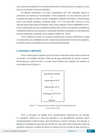 Avanços e Desafios da Nutrição 3 Capítulo 19 167
que o kefir pode equilibrar a microbiota intestinal nos indivíduos que os ingerem, já que
essa é uma bebida funcional probiótica.
As plantas medicinais e as suas preparações têm sido utilizadas desde os
primórdios da história da humanidade e têm constituído um dos alicerces para os
cuidados de saúde em todo o mundo. O gengibre (Zengiber officinale), é caracterizado
como uma planta herbácea, podendo atingir 1,5 m de altura.Seu rizoma é muito
utilizado para a fabricação de bebidas, pães, bolos, geleias e outros (EMBRAPA, 2011).
A sua composição química é bastante peculiar pois contém uma grande variedade de
compostos bioativos como terpenos, compostos fenólicos, alcaloides e uma importante
enzima proteolítica conhecida como zigibain (LIMA et al., 2013).
Com o objetivo de obter um produto saudável que irá trazer benefícios à saúde
e considerando as qualidades do kefir, aliado às propriedades funcionais do gengibre,
foi desenvolvida uma bebida funcional, levemente gaseificada.
2 | 	MATERIAL E MÉTODOS
Para a elaboração da bebida funcional, foram realizados testes prévios antes de
se chegar a formulação utilizada. Partiu-se da água adicionada de açúcar mascavo,
fermentada por grãos de kefir, os quais foram obtidos por doações de pessoas da
comunidade local (Figura 1).
Figura 1 – Fluxograma de produção da água fermentada de kefir.
Fonte: Autores (2018).
Para a produção da bebida final, primeiramente higienizou-se as laranjas
e o gengibre. Extraiu-se o suco das laranjas e, em liquidificador industrial, foram
homogeneizados o kefir de água, suco de laranja e o açúcar mascavo. Em seguida, a
bebida foi embalada em garrafas pet de 500 mL nas quais foram acrescidas fatias de
gengibre, tendo-se o cuidado de deixar um espaço livre em função do gás carbônico a
 