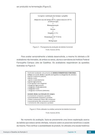 Avanços e Desafios da Nutrição 3 Capítulo 19 168
ser produzido na fermentação (Figura 2).
Figura 2 – Fluxograma de produção da bebida funcional.
Fonte: Autores (2018).
Para avaliar sensorialmente a bebida desenvolvida, a mesma foi ofertada a 30
avaliadores não treinados, de ambos os sexos, alunos e servidores do Instituto Federal
Farroupilha Campus Júlio de Castilhos. Os avaliadores responderam às questões
ilustradas na Figura 3.
Figura 3. Ficha utilizada na análise sensorial da bebida funcional.
Fonte: Autores (2018).
No momento da avaliação, fazia-se previamente uma breve explanação acerca
da bebida que estava sendo ofertada, inclusive sobre os possíveis benefícios à saúde
da mesma. Para verificar a aceitabilidade do produto, foi utilizada uma escala hedônica
 