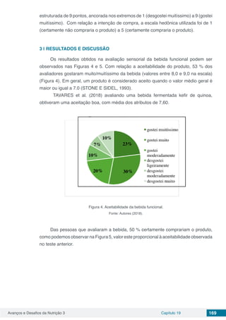 Avanços e Desafios da Nutrição 3 Capítulo 19 169
estruturada de 9 pontos, ancorada nos extremos de 1 (desgostei muitíssimo) a 9 (gostei
muitíssimo). Com relação a intenção de compra, a escala hedônica utilizada foi de 1
(certamente não compraria o produto) a 5 (certamente compraria o produto).
3 | 	RESULTADOS E DISCUSSÃO
Os resultados obtidos na avaliação sensorial da bebida funcional podem ser
observados nas Figuras 4 e 5. Com relação a aceitabilidade do produto, 53 % dos
avaliadores gostaram muito/muitíssimo da bebida (valores entre 8,0 e 9,0 na escala)
(Figura 4). Em geral, um produto é considerado aceito quando o valor médio geral é
maior ou igual a 7.0 (STONE E SIDEL, 1993).
	 TAVARES et al. (2018) avaliando uma bebida fermentada kefir de quinoa,
obtiveram uma aceitação boa, com média dos atributos de 7,60.
Figura 4. Aceitabilidade da bebida funcional.
Fonte: Autores (2018).
Das pessoas que avaliaram a bebida, 50 % certamente comprariam o produto,
como podemos observar na Figura 5, valor este proporcional à aceitabilidade observada
no teste anterior.
 