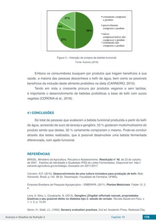 Avanços e Desafios da Nutrição 3 Capítulo 19 170
Figura 5 – Intenção de compra da bebida funcional.
Fonte: Autores (2018)
Embora os consumidores busquem por produtos que tragam benefícios à sua
saúde, a maioria das pessoas desconhece o kefir de água, bem como os possíveis
benefícios da inclusão deste alimento probiótico na dieta (CARNEIRO, 2010). 	
Tendo em vista a crescente procura por produtos veganos e sem lactose,
é importante o desenvolvimento de bebidas probióticas a base de kefir com sucos
vegetais (CORONA et al., 2016).
4 | 	CONCLUSÕES
Do total de pessoas que avaliaram a bebida funcional produzida a partir do kefir
de água, acrescido de suco de laranja e gengibre, 53 % gostaram muito/muitíssimo do
produto sendo que destas, 50 % certamente comprariam o mesmo. Pode-se concluir
através dos testes realizados, que é possível desenvolver uma bebida fermentada
diferenciada, com apelo funcional.
REFERÊNCIAS
BRASIL. Ministério da Agricultura, Pecuária e Abastecimento. Resolução n° 46, de 23 de outubro
de 2007. Padrões de Identidade e Qualidade (PIQ) de Leites Fermentados. Disponível em: http://
extranet.agricultura.gov.br/sislegis. Acessado em 20/11/2017.
Carneiro, R.P. (2010). Desenvolvimento de uma cultura iniciadora para produção de kefir. Belo
Horizonte, Brasil, p.142. (M.Sc. Dissertação. Faculdade de Farmácia. UFMG). 
Empresa Brasileira de Pesquisa Agropecuária – EMBRAPA. (2011). Plantas Medicinais. Folder 12. 2
p.
Lima, A, Silva, L, Cavalcante, N. (2013). Gengibre (Zingiber officinale roscoe), propriedades
bioativas e seu possível efeito no diabetes tipo 2: estudo de revisão. Revista Saúde em Foco, v.
1, n. 2, p. 15-25.
Stone, H.; Sidel, J.L. (1993). Sensory evaluation practices. 2nd ed. Academic Press, Redwood City,
 