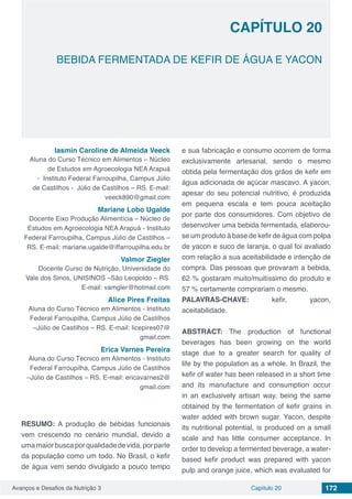 Avanços e Desafios da Nutrição 3 Capítulo 20 172
BEBIDA FERMENTADA DE KEFIR DE ÁGUA E YACON
CAPÍTULO 20
Iasmin Caroline de Almeida Veeck
Aluna do Curso Técnico em Alimentos – Núcleo
de Estudos em Agroecologia NEA Arapuá
- Instituto Federal Farroupilha, Campus Júlio
de Castilhos - Júlio de Castilhos – RS. E-mail:
veeck890@gmail.com
Mariane Lobo Ugalde
Docente Eixo Produção Alimentícia – Núcleo de
Estudos em Agroecologia NEA Arapuá - Instituto
Federal Farroupilha, Campus Júlio de Castilhos –
RS. E-mail: mariane.ugalde@iffarroupilha.edu.br
Valmor Ziegler
Docente Curso de Nutrição, Universidade do
Vale dos Sinos, UNISINOS –São Leopoldo – RS.
E-mail: vamgler@hotmail.com
Alice Pires Freitas
Aluna do Curso Técnico em Alimentos - Instituto
Federal Farroupilha, Campus Júlio de Castilhos
–Júlio de Castilhos – RS. E-mail: licepires07@
gmail.com
Erica Varnes Pereira
Aluna do Curso Técnico em Alimentos - Instituto
Federal Farroupilha, Campus Júlio de Castilhos
–Júlio de Castilhos – RS. E-mail: ericavarnes2@
gmail.com
RESUMO: A produção de bebidas funcionais
vem crescendo no cenário mundial, devido a
umamaiorbuscaporqualidadedevida,porparte
da população como um todo. No Brasil, o kefir
de água vem sendo divulgado a pouco tempo
e sua fabricação e consumo ocorrem de forma
exclusivamente artesanal, sendo o mesmo
obtida pela fermentação dos grãos de kefir em
água adicionada de açúcar mascavo. A yacon,
apesar do seu potencial nutritivo, é produzida
em pequena escala e tem pouca aceitação
por parte dos consumidores. Com objetivo de
desenvolver uma bebida fermentada, elaborou-
se um produto à base de kefir de água com polpa
de yacon e suco de laranja, o qual foi avaliado
com relação a sua aceitabilidade e intenção de
compra. Das pessoas que provaram a bebida,
62 % gostaram muito/muitíssimo do produto e
57 % certamente comprariam o mesmo.
PALAVRAS-CHAVE: kefir, yacon,
aceitabilidade.
ABSTRACT: The production of functional
beverages has been growing on the world
stage due to a greater search for quality of
life by the population as a whole. In Brazil, the
kefir of water has been released in a short time
and its manufacture and consumption occur
in an exclusively artisan way, being the same
obtained by the fermentation of kefir grains in
water added with brown sugar. Yacon, despite
its nutritional potential, is produced on a small
scale and has little consumer acceptance. In
order to develop a fermented beverage, a water-
based kefir product was prepared with yacon
pulp and orange juice, which was evaluated for
 