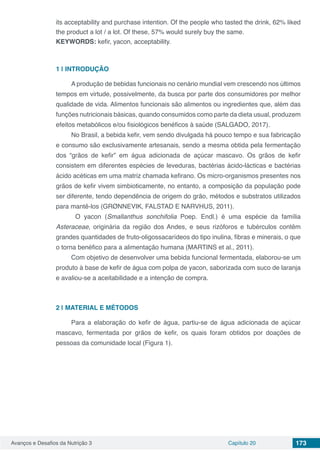 Avanços e Desafios da Nutrição 3 Capítulo 20 173
its acceptability and purchase intention. Of the people who tasted the drink, 62% liked
the product a lot / a lot. Of these, 57% would surely buy the same.
KEYWORDS: kefir, yacon, acceptability.
1 | 	INTRODUÇÃO
A produção de bebidas funcionais no cenário mundial vem crescendo nos últimos
tempos em virtude, possivelmente, da busca por parte dos consumidores por melhor
qualidade de vida. Alimentos funcionais são alimentos ou ingredientes que, além das
funções nutricionais básicas, quando consumidos como parte da dieta usual, produzem
efeitos metabólicos e/ou fisiológicos benéficos à saúde (SALGADO, 2017).
No Brasil, a bebida kefir, vem sendo divulgada há pouco tempo e sua fabricação
e consumo são exclusivamente artesanais, sendo a mesma obtida pela fermentação
dos “grãos de kefir” em água adicionada de açúcar mascavo. Os grãos de kefir
consistem em diferentes espécies de leveduras, bactérias ácido-lácticas e bactérias
ácido acéticas em uma matriz chamada kefirano. Os micro-organismos presentes nos
grãos de kefir vivem simbioticamente, no entanto, a composição da população pode
ser diferente, tendo dependência de origem do grão, métodos e substratos utilizados
para mantê-los (GRØNNEVIK, FALSTAD E NARVHUS, 2011).
	 O yacon (Smallanthus sonchifolia Poep. Endl.) é uma espécie da família
Asteraceae, originária da região dos Andes, e seus rizóforos e tubérculos contêm
grandes quantidades de fruto-oligossacarídeos do tipo inulina, fibras e minerais, o que
o torna benéfico para a alimentação humana (MARTINS et al., 2011).
Com objetivo de desenvolver uma bebida funcional fermentada, elaborou-se um
produto à base de kefir de água com polpa de yacon, saborizada com suco de laranja
e avaliou-se a aceitabilidade e a intenção de compra.	
2 | 	MATERIAL E MÉTODOS
Para a elaboração do kefir de água, partiu-se de água adicionada de açúcar
mascavo, fermentada por grãos de kefir, os quais foram obtidos por doações de
pessoas da comunidade local (Figura 1).
 
