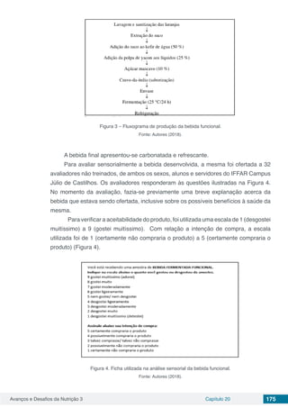 Avanços e Desafios da Nutrição 3 Capítulo 20 175
Figura 3 – Fluxograma de produção da bebida funcional.
Fonte: Autores (2018).
A bebida final apresentou-se carbonatada e refrescante.
Para avaliar sensorialmente a bebida desenvolvida, a mesma foi ofertada a 32
avaliadores não treinados, de ambos os sexos, alunos e servidores do IFFAR Campus
Júlio de Castilhos. Os avaliadores responderam às questões ilustradas na Figura 4.
No momento da avaliação, fazia-se previamente uma breve explanação acerca da
bebida que estava sendo ofertada, inclusive sobre os possíveis benefícios à saúde da
mesma.
	 Para verificar a aceitabilidade do produto, foi utilizada uma escala de 1 (desgostei
muitíssimo) a 9 (gostei muitíssimo). Com relação a intenção de compra, a escala
utilizada foi de 1 (certamente não compraria o produto) a 5 (certamente compraria o
produto) (Figura 4).
Figura 4. Ficha utilizada na análise sensorial da bebida funcional.
Fonte: Autores (2018).
 