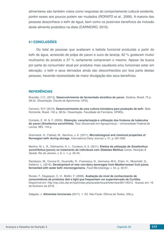 Avanços e Desafios da Nutrição 3 Capítulo 20 177
alimentares são também vistos como respostas do comportamento cultural existente,
porém esses aos poucos podem ser mudados (RORATO et al., 2006). A maioria das
pessoas desconhece o kefir de água, bem como os possíveis benefícios da inclusão
deste alimento probiótico na dieta (CARNEIRO, 2010).
4 | 	CONCLUSÕES
Do total de pessoas que avaliaram a bebida funcional produzida a partir do
kefir de água, acrescido de polpa de yacon e suco de laranja, 62 % gostaram muito/
muitíssimo do produto e 57 % certamente comprariam o mesmo. Apesar da busca
por parte do consumidor atual por produtos mais saudáveis e/ou funcionais estar em
elevação, o kefir e seus derivados ainda são desconhecidos por boa parte destas
pessoas, havendo necessidade de maior divulgação dos seus benefícios.
REFERÊNCIAS
Brandão, C.C. (2013). Desenvolvimento de fermentado alcoólico de yacon, Goiânia, Brasil, 75 p.
(M.Sc. Dissertação. Escola de Agronomia. UFG).
Carneiro, R.P. (2010). Desenvolvimento de uma cultura iniciadora para produção de kefir. Belo
Horizonte, Brasil, 142 p. (M.Sc. Dissertação. Faculdade de Farmácia. UFMG). 
Contado, E. W. N. F. (2009). Obtenção, caracterização e utilização dos frutanos de tubéculos
do yacon (Smallantus sonchifolia). Tese (Doutorado em Agroquímica) – Universidade Federal de
Lavras, MG. 144 p.
Grønnevik, H., Falstad, M., Narvhus, J. A. (2011). Microbiological and chemical properties of
Norwegian kefir during storage. International Dairy Journal, v. 21, p. 601-606.
Martins, M. L. R., Delmachio, K. L., Cordeiro, A. A. (2011). Efeitos da utilização de Smallanthus
sonchifolius (yacon) no tratamento de indivíduos com Diabetes Mellitus. Ceres: Nutrição &
Saúde, Rio de Janeiro, v. 6, n. 1, p. 35-43.
Randazzo, W., Corona O., Guarcello, R., Francesca, N., Germana, M.A., Erten, H., Moschetti, G.,
Settanni, L. (2016). Development of new non-dairy beverages from Mediterranean fruit juices
fermented with water kefir microorganisms. Food Microbiology. v. 54, p. 40-51.
Rorato, F., Degáspari, C. H., Mottin, F. (2006). Avaliação do nível de conhecimento de
consumidores de produtos diet e light que frequentam um supermercado de Curitiba.
Disponível em: http://ojs.c3sl.ufpr.br/ojs2/index.php/academica/article/view/9011/6312. Acesso em: 16
de fevereiro de 2018.
Salgado, J. Alimentos funcionais (2017). 1. Ed. São Paulo: Oficina de Textos. 256 p.
 