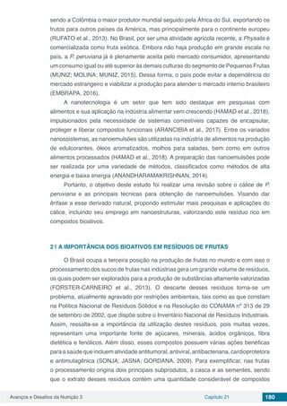 Avanços e Desafios da Nutrição 3 Capítulo 21 180
sendo a Colômbia o maior produtor mundial seguido pela África do Sul, exportando os
frutos para outros países da América, mas principalmente para o continente europeu
(RUFATO et al., 2013). No Brasil, por ser uma atividade agrícola recente, a Physalis é
comercializada como fruta exótica. Embora não haja produção em grande escala no
país, a P. peruviana já é plenamente aceita pelo mercado consumidor, apresentando
um consumo igual ou até superior às demais culturas do segmento de Pequenas Frutas
(MUNIZ; MOLINA; MUNIZ, 2015). Dessa forma, o país pode evitar a dependência do
mercado estrangeiro e viabilizar a produção para atender o mercado interno brasileiro
(EMBRAPA, 2016).
A nanotecnologia é um setor que tem sido destaque em pesquisas com
alimentos e sua aplicação na indústria alimentar vem crescendo (HAMAD et al., 2018),
impulsionados pela necessidade de sistemas comestíveis capazes de encapsular,
proteger e liberar compostos funcionais (ARANCIBIA et al., 2017). Entre os variados
nanossistemas, as nanoemulsões são utilizadas na indústria de alimentos na produção
de edulcorantes, óleos aromatizados, molhos para saladas, bem como em outros
alimentos processados (HAMAD et al., 2018). A preparação das nanoemulsões pode
ser realizada por uma variedade de métodos, classificados como métodos de alta
energia e baixa energia (ANANDHARAMAKRISHNAN, 2014).
Portanto, o objetivo deste estudo foi realizar uma revisão sobre o cálice de P.
peruviana e as principais técnicas para obtenção de nanoemulsões. Visando dar
ênfase a esse derivado natural, propondo estimular mais pesquisas e aplicações do
cálice, incluindo seu emprego em nanoestruturas, valorizando este resíduo rico em
compostos bioativos.
2 | 	A IMPORTÂNCIA DOS BIOATIVOS EM RESÍDUOS DE FRUTAS
O Brasil ocupa a terceira posição na produção de frutas no mundo e com isso o
processamento dos sucos de frutas nas indústrias gera um grande volume de resíduos,
os quais podem ser explorados para a produção de substâncias altamente valorizadas
(FORSTER-CARNEIRO et al., 2013). O descarte desses resíduos torna-se um
problema, atualmente agravado por restrições ambientais, tais como as que constam
na Política Nacional de Resíduos Sólidos e na Resolução do CONAMA nº 313 de 29
de setembro de 2002, que dispõe sobre o Inventário Nacional de Resíduos Industriais.
Assim, ressalta-se a importância da utilização destes resíduos, pois muitas vezes,
representam uma importante fonte de açúcares, minerais, ácidos orgânicos, fibra
dietética e fenólicos. Além disso, esses compostos possuem várias ações benéficas
paraasaúdequeincluematividadeantitumoral,antiviral,antibacteriana,cardioprotetora
e antimutagênica (SONJA; JASNA; GORDANA, 2009). Para exemplificar, nas frutas
o processamento origina dois principais subprodutos, a casca e as sementes, sendo
que o extrato desses resíduos contém uma quantidade considerável de compostos
 