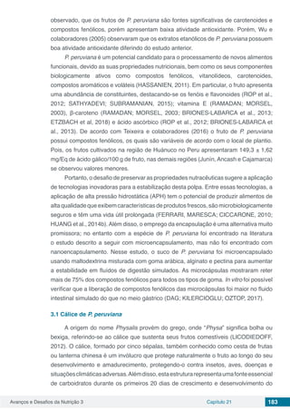 Avanços e Desafios da Nutrição 3 Capítulo 21 183
observado, que os frutos de P. peruviana são fontes significativas de carotenoides e
compostos fenólicos, porém apresentam baixa atividade antioxidante. Porém, Wu e
colaboradores (2005) observaram que os extratos etanólicos de P. peruviana possuem
boa atividade antioxidante diferindo do estudo anterior.
P. peruviana é um potencial candidato para o processamento de novos alimentos
funcionais, devido as suas propriedades nutricionais, bem como os seus componentes
biologicamente ativos como compostos fenólicos, vitanolídeos, carotenoides,
compostos aromáticos e voláteis (HASSANIEN, 2011). Em particular, o fruto apresenta
uma abundância de constituintes, destacando-se os fenóis e flavonoides (ROP et al.,
2012; SATHYADEVI; SUBRAMANIAN, 2015); vitamina E (RAMADAN; MORSEL,
2003), β-caroteno (RAMADAN; MORSEL, 2003; BRIONES-LABARCA et al., 2013;
ETZBACH et al, 2018) e ácido ascórbico (ROP et al., 2012; BRIONES-LABARCA et
al., 2013). De acordo com Teixeira e colaboradores (2016) o fruto de P. peruviana
possui compostos fenólicos, os quais são variáveis de acordo com o local de plantio.
Pois, os frutos cultivados na região de Huánuco no Peru apresentaram 149,3 ± 1,62
mg/Eq de ácido gálico/100 g de fruto, nas demais regiões (Junín, Ancash e Cajamarca)
se observou valores menores.
Portanto, o desafio de preservar as propriedades nutracêuticas sugere a aplicação
de tecnologias inovadoras para a estabilização desta polpa. Entre essas tecnologias, a
aplicação de alta pressão hidrostática (APH) tem o potencial de produzir alimentos de
alta qualidade que exibem características de produtos frescos, são microbiologicamente
seguros e têm uma vida útil prolongada (FERRARI, MARESCA; CICCARONE, 2010;
HUANG et al., 2014b).Além disso, o emprego da encapsulação é uma alternativa muito
promissora; no entanto com a espécie de P. peruviana foi encontrado na literatura
o estudo descrito a seguir com microencapsulamento, mas não foi encontrado com
nanoencapsulamento. Nesse estudo, o suco de P. peruviana foi microencapsulado
usando maltodextrina misturada com goma arábica, alginato e pectina para aumentar
a estabilidade em fluídos de digestão simulados. As microcápsulas mostraram reter
mais de 75% dos compostos fenólicos para todos os tipos de goma. In vitro foi possível
verificar que a liberação de compostos fenólicos das microcápsulas foi maior no fluido
intestinal simulado do que no meio gástrico (DAG; KILERCIOGLU; OZTOP, 2017).
3.1	Cálice de P. peruviana
A origem do nome Physalis provém do grego, onde “Physa” significa bolha ou
bexiga, referindo-se ao cálice que sustenta seus frutos comestíveis (LICODIEDOFF,
2012). O cálice, formado por cinco sépalas, também conhecido como cesta de frutas
ou lanterna chinesa é um invólucro que protege naturalmente o fruto ao longo do seu
desenvolvimento e amadurecimento, protegendo-o contra insetos, aves, doenças e
situaçõesclimáticasadversas.Alémdisso,estaestruturarepresentaumafonteessencial
de carboidratos durante os primeiros 20 dias de crescimento e desenvolvimento do
 