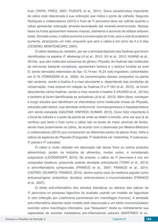 Avanços e Desafios da Nutrição 3 Capítulo 21 184
fruto (TAPIA; FRIES, 2007; PUENTE et al., 2011). Outra característica importante
do cálice está relacionada à sua coloração que indica o ponto de colheita. Segundo
Rodrigues e colaboradores (2012) o fruto de P. peruviana deve ser colhido quando o
cálice apresentar coloração amarelo-esverdeado até amarelo-amarronzado. Nessas
fases os frutos apresentam maiores massas, diâmetros e acúmulo de sólidos solúveis
totais. Somado a isso, o cálice aumenta a conservação do fruto, pois a vida de prateleira
aumenta, alcançando um mês; enquanto que sem o cálice é em torno de 4 a 5 dias
(CEDEÑO; MONTENEGRO, 2004).
O cálice destaca-se, também, por ser o principal depósito das fisalinas que foram
identificadas na espécie P. alkekengi (JI et al., 2012; XU et al., 2012; HUANG et al.,
2014a), que são moléculas exclusivas do gênero Physalis. As fisalinas são moléculas
de estruturas bastante complexas, apresentam lactona e γ lactona fundida ao anel
D, sendo derivados esteroidais do tipo 13,14-sec 16,24 ciclo ergostano, carbonilados
em C-15 (TOMASSINI et al., 2000). As concentrações desses compostos na planta
são variáveis, sendo a fisalina A a mais abundante e, dependendo das condições de
conservação, mais estável em relação às fisalinas O e P (XU et al., 2012). Já foram
descobertas várias fisalinas, sendo a mais recente a fisalina X (HUANG et al., 2014a)
e também já foram identificadas as isofisalinas (JI et al., 2012). Além disso, começam
a surgir estudos que identificam os vitanolídeos como moléculas únicas da Physalis,
extraídos pelo etanol, cuja atividade antitumoral, imunossupressora e hepatoprotetora
vêm sendo estudada (GAUTAM; DWIVEDI; KUMAR, 2015). Outro fator importante é
o local de colheita e a parte da planta de onde se obtém o extrato, uma vez que já se
verificou que tanto o fruto como o cálice são os locais de maior acúmulo de fenóis,
sendo mais proeminente no cálice, de acordo com o observado por Medina-Medrano
e colaboradores (2015) que compararam as diferentes partes da planta (fruto, folha e
cálice) de espécies de Physalis (P.angulata, P. hederifolia var. hederifolia, P. solanacea,
P. patula e P. subulata).
O cálice é muito utilizado em decoração (de doces finos ou outros produtos
alimentícios), porém na indústria de alimentos, muitas vezes, é considerado
subproduto (LICODIEDOFF, 2012). No entanto, o cálice de P. peruviana é rico em
compostos bioativos, possuindo potente atividade antioxidante (TORO et al., 2014)
e anti-inflamatória comprovada (FRANCO et al., 2007; FRANCO et al., 2014;
CASTRO; OCAMPO; FRANCO, 2015), dentre outros usos da medicina popular como
anticancerígeno, antipirético, diurético, antimicrobiano e imunomodulador (FRANCO
et al., 2007).
O efeito anti-inflamatório dos extratos etanólicos ou etéreos dos cálices de
P. peruviana no processo fagocítico foi avaliado usando um modelo de fagocitose
in vitro (infecção por Leishmania panamensis em macrófagos murinos). A atividade
anti-inflamatória descrita neste modelo está relacionada a um efeito imunomodulador
exercido sobre macrófagos infectados, que “bloqueiam” direta ou indiretamente sua
capacidade de secretar mediadores pró-inflamatórios solúveis (MARTÍNEZ et al.,
 