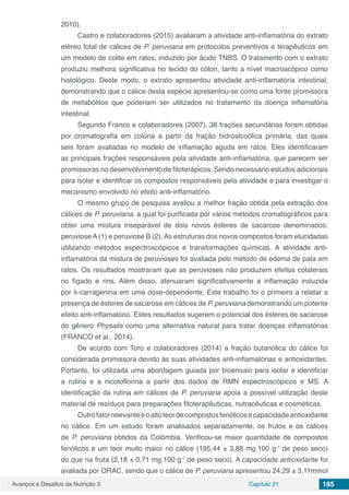 Avanços e Desafios da Nutrição 3 Capítulo 21 185
2010).
Castro e colaboradores (2015) avaliaram a atividade anti-inflamatória do extrato
etéreo total de cálices de P. peruviana em protocolos preventivos e terapêuticos em
um modelo de colite em ratos, induzido por ácido TNBS. O tratamento com o extrato
produziu melhora significativa no tecido do cólon, tanto a nível macroscópico como
histológico. Deste modo, o extrato apresentou atividade anti-inflamatória intestinal,
demonstrando que o cálice desta espécie apresentou-se como uma fonte promissora
de metabólitos que poderiam ser utilizados no tratamento da doença inflamatória
intestinal.
Segundo Franco e colaboradores (2007), 38 frações secundárias foram obtidas
por cromatografia em coluna a partir da fração hidroalcoólica primária, das quais
seis foram avaliadas no modelo de inflamação aguda em ratos. Eles identificaram
as principais frações responsáveis pela atividade anti-inflamatória, que parecem ser
promissoras no desenvolvimento de fitoterápicos. Sendo necessário estudos adicionais
para isolar e identificar os compostos responsáveis pela atividade e para investigar o
mecanismo envolvido no efeito anti-inflamatório.
O mesmo grupo de pesquisa avaliou a melhor fração obtida pela extração dos
cálices de P. peruviana, a qual foi purificada por vários métodos cromatográficos para
obter uma mistura inseparável de dois novos ésteres de sacarose denominados:
peruviose A (1) e peruviose B (2). As estruturas dos novos compostos foram elucidadas
utilizando métodos espectroscópicos e transformações químicas. A atividade anti-
inflamatória da mistura de peruvioses foi avaliada pelo método de edema de pata em
ratos. Os resultados mostraram que as peruvioses não produzem efeitos colaterais
no fígado e rins. Além disso, atenuaram significativamente a inflamação induzida
por λ-carragenina em uma dose-dependente. Este trabalho foi o primeiro a relatar a
presença de ésteres de sacarose em cálices de P. peruviana demonstrando um potente
efeito anti-inflamatório. Estes resultados sugerem o potencial dos ésteres de sacarose
do gênero Physalis como uma alternativa natural para tratar doenças inflamatórias
(FRANCO et al., 2014).
De acordo com Toro e colaboradores (2014) a fração butanólica do cálice foi
considerada promissora devido às suas atividades anti-inflamatórias e antioxidantes.
Portanto, foi utilizada uma abordagem guiada por bioensaio para isolar e identificar
a rutina e a nicotoflorina a partir dos dados de RMN espectroscópicos e MS. A
identificação da rutina em cálices de P. peruviana apoia a possível utilização deste
material de resíduos para preparações fitoterapêuticas, nutracêuticas e cosméticas.
Outrofatorrelevanteéoaltoteordecompostosfenólicosecapacidadeantioxidante
no cálice. Em um estudo foram analisados separadamente, os frutos e os cálices
de P. peruviana obtidos da Colômbia. Verificou-se maior quantidade de compostos
fenólicos e um teor muito maior no cálice (195,44 ± 3,88 mg.100 g-1
de peso seco)
do que na fruta (2,18 ± 0,71 mg.100 g-1
de peso seco). A capacidade antioxidante foi
avaliada por ORAC, sendo que o cálice de P. peruviana apresentou 24,29 ± 3,11mmol
 