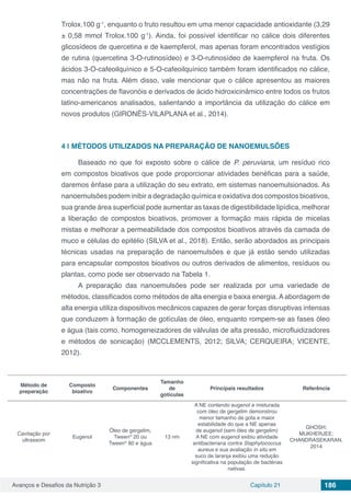Avanços e Desafios da Nutrição 3 Capítulo 21 186
Trolox.100 g-1
, enquanto o fruto resultou em uma menor capacidade antioxidante (3,29
± 0,58 mmol Trolox.100 g-1
). Ainda, foi possível identificar no cálice dois diferentes
glicosídeos de quercetina e de kaempferol, mas apenas foram encontrados vestígios
de rutina (quercetina 3-O-rutinosídeo) e 3-O-rutinosídeo de kaempferol na fruta. Os
ácidos 3-O-cafeoilquínico e 5-O-cafeoilquínico também foram identificados no cálice,
mas não na fruta. Além disso, vale mencionar que o cálice apresentou as maiores
concentrações de flavonóis e derivados de ácido hidroxicinâmico entre todos os frutos
latino-americanos analisados, salientando a importância da utilização do cálice em
novos produtos (GIRONÉS-VILAPLANA et al., 2014).
4 | 	MÉTODOS UTILIZADOS NA PREPARAÇÃO DE NANOEMULSÕES
Baseado no que foi exposto sobre o cálice de P. peruviana, um resíduo rico
em compostos bioativos que pode proporcionar atividades benéficas para a saúde,
daremos ênfase para a utilização do seu extrato, em sistemas nanoemulsionados. As
nanoemulsões podem inibir a degradação química e oxidativa dos compostos bioativos,
sua grande área superficial pode aumentar as taxas de digestibilidade lipídica, melhorar
a liberação de compostos bioativos, promover a formação mais rápida de micelas
mistas e melhorar a permeabilidade dos compostos bioativos através da camada de
muco e células do epitélio (SILVA et al., 2018). Então, serão abordados as principais
técnicas usadas na preparação de nanoemulsões e que já estão sendo utilizadas
para encapsular compostos bioativos ou outros derivados de alimentos, resíduos ou
plantas, como pode ser observado na Tabela 1.
A preparação das nanoemulsões pode ser realizada por uma variedade de
métodos, classificados como métodos de alta energia e baixa energia. A abordagem de
alta energia utiliza dispositivos mecânicos capazes de gerar forças disruptivas intensas
que conduzem à formação de gotículas de óleo, enquanto rompem-se as fases óleo
e água (tais como, homogeneizadores de válvulas de alta pressão, microfluidizadores
e métodos de sonicação) (MCCLEMENTS, 2012; SILVA; CERQUEIRA; VICENTE,
2012).
Método de
preparação
Composto
bioativo
Componentes
Tamanho
de
gotículas
Principais resultados Referência
Cavitação por
ultrassom
Eugenol
Óleo de gergelim,
Tween®
20 ou
Tween®
80 e água
13 nm
A NE contendo eugenol e misturada
com óleo de gergelim demonstrou
menor tamanho de gota e maior
estabilidade do que a NE apenas
de eugenol (sem óleo de gergelim)
A NE com eugenol exibiu atividade
antibacteriana contra Staphylococcus
aureus e sua avaliação in situ em
suco de laranja exibiu uma redução
significativa na população de bactérias
nativas.
GHOSH;
MUKHERJEE;
CHANDRASEKARAN,
2014
 