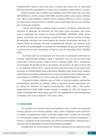 Avanços e Desafios da Nutrição 3 Capítulo 1 8
completamente maduro, sendo que para a maioria dos casos não foi observada
diferença estatística significativa (p < 0,05) entre os estádios menos maduro e maduro.
Esses resultados são contrários aos relatados para outras frutas, tais como açaí
(GORDON et al., 2012), banana (ADEYEMI; OLADIJI, 2009), amora preta (SCHULZ
et al., 2019), romã (FAWOLE; OPARA, 2013) e nêspera (ROP et al., 2011), os quais,
de maneira geral, apresentaram um declínio nas concentrações de minerais à medida
que a maturação progrediu.
	 Fatores relacionados à espécie, idade da planta e condições ambientais têm
influência na absorção de elementos do solo pelas raízes da planta, bem como
sobre a mobilidade dos minerais no floema (CHITARRA; CHITARRA, 2005). Esses
fatores, juntamente com as mudanças bioquímicas que ocorrem durante processo
de maturação interferem nas concentrações de minerais encontradas nas frutas. Os
maiores teores de potássio nos frutos completamente maduros, por exemplo, pode
ser devido à sua participação no processo de translocação de açúcares até os frutos,
o qual ocorre em maior intensidade no final do ciclo de maturação (TAIZ; ZEIGER,
2009).
	 A acerola pode ser considerada uma fruta com concentrações relevantes de
minerais, especialmente potássio, cálcio e magnésio, uma vez que as frutas mais
consumidas no Brasil (laranja, maçã, banana e mamão) (IBGE, 2011), apresentam
concentrações de até 358 mg 100 g-1
de potássio, 25 mg 100 g-1
de cálcio e 26 mg 100
g-1
de magnésio (TACO, 2011), valores inferiores aos encontrados neste estudo para
a acerola. As concentrações desses elementos relatadas neste estudo foram também
superiores aos resultados publicados para acerola cultivada em outras regiões do país,
como Atibaia, SP (PIRES et al., 2015) e Maringá, PR (VISENTAINER et al., 1997).
	É possível também observar que os frutos de acerola avaliados apresentam
concentrações relevantes de potássio, cálcio e magnésio quando comparados com
os valores de referência de ingestão recomendados (4700, 1000 e 420 mg/dia,
respectivamente) (IOM, 2006). Nesse contexto, a ingestão de 100 g de acerola no
estádio completamente maduro pode suprir 67% da ingestão diária recomendada para
o magnésio, 36% para o potássio e 18% para o cálcio.
4 | 	CONCLUSÃO
Os resultados do presente estudo demonstraram que os teores dos açúcares
frutose e glicose e dos minerais potássio, cálcio, sódio e magnésio foram superiores
no estádio completamente maduro, indicando relação entre o estádio de maturação
e a concentração desses compostos. Dentre os açúcares e minerais investigados, a
frutose e o potássio foram encontrados em maiores concentrações, enquanto que a
sacarose não foi detectada em nenhum dos estádios estudados.
Considerando as concentrações de minerais e açúcares encontradas nos frutos
 
