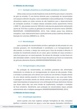 Avanços e Desafios da Nutrição 3 Capítulo 21 188
4.1	Métodos de alta energia
4.1.1	 Cavitação ultrassônica ou emulsificação assistida por ultrassom
Utiliza ondas sonoras de alta freqüência (mais de 20 kHz) para reduzir o tamanho
de gota da emulsão. É uma técnica eficiente para a preparação de nanoemulsões
com pequeno diâmetro de gotas, maior estabilidade e baixa polidispersão. A irradiação
ultrassônica explora as ondas sonoras de alta freqüência para o desenvolvimento
de cavitações acústicas. O colapso dessas cavidades produz aquecimento intenso
(~5000 °C), alta pressão (cerca de 1000 atm) e alta taxa de aquecimento-resfriamento
(acima de 1010 K/s) e quebra as gotículas de emulsão em tamanho menor (GHOSH;
MUKHERJEE; CHANDRASEKARAN, 2014). Este método possui boa eficiência
energética, custo relativamente baixo e particularmente produz sistemas eficientes na
liberação de nutrientes (ABBASI et al., 2019).
4.1.2	 Microfluidização
para a produção de nanoemulsões envolve a aplicação de alta pressão em uma
emulsão grosseira. Um microfluidifizador é semelhante a um homogeneizador de
alta pressão; no entanto, o design dos canais para o fluxo de emulsão é diferente. A
emulsão flui inicialmente através de um canal, após é dividida em duas correntes e
cada fluxo passa por um canal separado. Na câmara de interação, os dois fluxos em
alta velocidade colidem, criando intensas forças disruptivas que levam ao rompimento
de gotículas altamente eficiente (ANANDHARAMAKRISHNAN, 2014).
4.1.3	 Homogeneização a alta pressão
Na produção de nanoemulsões, as emulsões grosseiras são alimentadas
diretamente na entrada de um homogeneizador de válvula de alta pressão. Então,
a emulsão é puxada para uma câmara com auxílio de uma bomba e forçada através
de uma válvula estreita presente no final da câmara para o seu curso para frente.
A passagem da emulsão através da válvula estreita faz com que as grandes gotas
sejam decompostas em pequenas por uma combinação de forças destrutivas intensas
que atuam sobre elas, tais como tensão de cisalhamento, cavitação e condições
de fluxo turbulento. Geralmente, para produção de nanoemulsões requer pressão
extremamente alta e múltiplas passagens (ANANDHARAMAKRISHNAN, 2014).
4.2	Métodos de baixa energia
4.2.1	 Emulsificação espontânea
ocorre quando uma fase orgânica (solução homogênea de óleo, tensoativo
lipofílico e solvente miscível em água) e uma fase aquosa (tensoativo hidrofílico e
 