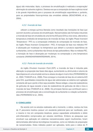 Avanços e Desafios da Nutrição 3 Capítulo 21 189
água) são misturadas. Após, o processo de emulsificação é realizada a evaporação/
eliminação do solvente orgânico. Destaca-se que a composição da fase orgânica inicial
é de grande importância para o processo de emulsificação espontânea e, portanto,
para as propriedades físico-químicas das emulsões obtidas (BOUCHEMAL et al.,
2004).
4.2.2	 Inversão de fase
utilizam a energia química liberada como resultado das transições de fase que
ocorrem durante o processo de emulsificação. Nanoemulsões são formadas induzindo
a inversão de fase em emulsões de uma forma A/O para O/A ou vice-versa, alterando a
temperatura (métodos de temperatura de inversão de fase, do inglês Phase Inversion
Temperature - PIT) ou a composição (métodos de composição de inversão de fase,
do inglês Phase Inversion Composition - PIC). A transição de fase nos métodos PIT
é alcançada por mudanças na temperatura que afetam a curvatura espontânea de
surfactantes, como surfactantes não iônicos do tipo polioxietileno. Mas no método PIC,
a transição de fase é alcançada por mudanças na composição a uma temperatura
constante (ANANDHARAMAKRISHNAN, 2014).
4.2.3	 Ponto de inversão da emulsão
do inglês Emulsion Inversion Point (EIP): a inversão de fase é induzida pela
alteração na proporção das fases óleo-água, aumentando ou diminuindo o volume da
fase dispersa em uma emulsão acima ou abaixo de algum nível crítico (FERNANDEZ et
al., 2004; THAKUR et al., 2008). Para conseguir a inversão de fase de um sistema A/O
para O/A, quantidades crescentes de água são adicionadas ao sistema com agitação
constante até que o ponto crítico seja excedido. Nesse estágio, a taxa de coalescência
de gotículas de água excede a taxa de coalescência de gotículas de óleo e leva à
inversão de fase (THAKUR et al., 2008). Os principais fatores que contribuem para o
processo de emulsificação são a concentração de surfactante e a relação surfactante-
óleo (FERNANDEZ et al., 2004).
5 | 	CONCLUSÃO
De acordo com os estudos realizados até o momento, o cálice, resíduo da fruta
de P. peruviana mostrou possuir um excelente potencial para ser reutilizado, pois
o mesmo é rico em compostos bioativos, possui capacidade antioxidante e efeito
anti-inflamatório comprovados por estudos científicos. Embora as pesquisas que
envolvam sua aplicação em sistemas nanoestruturados sejam insuficientes, foram
demonstradas alternativas tecnológicas inovadoras, como os métodos de preparação
de nanoemulsões. Estes métodos podem ser aplicados, tanto para o cálice de P.
 