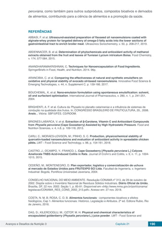 Avanços e Desafios da Nutrição 3 Capítulo 21 190
peruviana, como também para outros subprodutos, compostos bioativos e derivados
de alimentos, contribuindo para a ciência de alimentos e a promoção da saúde.
REFERÊNCIAS
ABBASI, F. et al. Ultrasound-assisted preparation of flaxseed oil nanoemulsions coated with
alginate-whey protein for targeted delivery of omega-3 fatty acids into the lower sections of
gastrointestinal tract to enrich broiler meat. Ultrasonics Sonochemistry, v. 50, p. 208-217, 2019.
ABDENNACER, B. et al. Determination of phytochemicals and antioxidant activity of methanol
extracts obtained from the fruit and leaves of Tunisian Lycium intricatum Boiss. Food Chemistry,
v. 174, 577-584, 2015.
ANANDHARAMAKRISHNAN, C. Techniques for Nanoencapsulation of Food Ingredients.
SpringerBriefs in Food, Health, and Nutrition, 2014. 96p.
ARANCIBIA, C. et al. Comparing the effectiveness of natural and synthetic emulsifiers on
oxidative and physical stability of avocado oil-based nanoemulsions. Innovative Food Science &
Emerging Technologies, v. 44, n. Supplement C, p. 159-166, 2017.
BOUCHEMAL, K. et al. Nano-emulsion formulation using spontaneous emulsification: solvent,
oil and surfactant optimisation. International Journal of Pharmaceutics, v. 280, n. 1, p. 241-251,
2004.
BRIGHENTI, A. F. et al. Cultura da Physalis no planalto catarinense e a influência de sistemas de
condução na qualidade dos frutos. In: CONGRESSO BRASILEIRO DE FRUTICULTURA, 20., 2008.
Anais... Vitória: SBF/UFES. CD/ROOM.
BRIONES-LABARCA, V. et al. Extraction of β-Carotene, Vitamin C and Antioxidant Compounds
from Physalis peruviana (Cape Gooseberry) Assisted by High Hydrostatic Pressure. Food and
Nutrition Sciences, v. 4, n.8, p. 109-118, 2013.
CARLI, C.; MORAES-LOVISON, M.; PINHO, S. C. Production, physicochemical stability of
quercetin-loaded nanoemulsions and evaluation of antioxidant activity in spreadable chicken
pâtés. LWT - Food Science and Technology, v. 98, p. 154-161, 2018.
CASTRO, J.; OCAMPO, Y.; FRANCO, L. Cape Gooseberry [Physalis peruviana L.] Calyces
Ameliorate TNBS Acid-induced Colitis in Rats. Journal of Crohn’s and Colitis, v. 9, n. 11, p. 1004-
1015, 2015.
CEDEÑO, M.; MONTENEGRO, D. Plan exportador, logístico y comercialización de uchuva
al mercado de Estados Unidos para FRUTEXPO SCI Ltda. Facultad de Ingeniería, v. Ingeniero
Industrial: Bogotá, Pontificia Universidad Javeriana, 2004.
CONSELHO NACIONAL DO MEIO AMBIENTE. Resolução CONAMA nº 313, de 29 de outubro de
2002. Dispõe sobre o Inventário Nacional de Resíduos Sólidos Industriais. Diário Oficial da União,
Brasília, DF, 22 nov. 2002. Seção 1, p. 85-91. Disponível em <http://www.mma.gov.br/port/conama/
legislacao/CONAMA_RES_CONS_2002_313.pdf>. Acesso em: 27 nov. 2018.
COSTA, N. M. B; ROSA, C. O. B. Alimentos funcionais - componentes bioativos e efeitos
fisiológicos, Cap 1- Alimentos funcionais: Histórico, Legislação e Atributos, 2ª ed. Editora Rubio, Rio
de Janeiro, 2016.
DAG, D.; KILERCIOGLU, M.; OZTOP, M. H. Physical and chemical characteristics of
encapsulated goldenberry (Physalis peruviana L.) juice powder. LWT - Food Science and
 