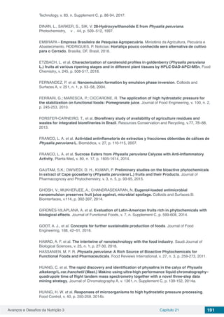 Avanços e Desafios da Nutrição 3 Capítulo 21 191
Technology, v. 83, n. Supplement C, p. 86-94, 2017.
DINAN, L., SARKER, S., SIK, V. 28-Hydroxywithanolide E from Physalis peruviana.
Photochemistry, v . 44, p. 509−512, 1997.
EMBRAPA - Empresa Brasileira de Pesquisa Agropecuária. Ministério da Agricultura, Pecuária e
Abastecimento. RODRIGUES, P. Notícias: Hortaliça pouco conhecida será alternativa de cultivo
para o Cerrado, Brasília, DF, Brasil, 2016.
ETZBACH, L. et al. Characterization of carotenoid profiles in goldenberry (Physalis peruviana
L.) fruits at various ripening stages and in different plant tissues by HPLC-DAD-APCI-MSn. Food
Chemistry, v. 245, p. 508-517, 2018.
FERNANDEZ, P. et al. Nanoemulsion formation by emulsion phase inversion. Colloids and
Surfaces A, v. 251, n. 1, p. 53–58, 2004.
FERRARI, G.; MARESCA, P.; CICCARONE, R. The application of high hydrostatic pressure for
the stabilization on functional foods: Pomegranate juice. Journal of Food Engineering, v. 100, n. 2,
p. 245-253, 2010.
FORSTER-CARNEIRO, T., et al. Biorefinery study of availability of agriculture residues and
wastes for integrated biorefineries in Brazil. Resources Conservation and Recycling, v.77, 78–88,
2013.
FRANCO, L. A. et al. Actividad antinflamatoria de extractos y fracciones obtenidas de cálices de
Physalis peruviana L. Biomédica, v. 27, p. 110-115, 2007.
FRANCO, L. A. et al. Sucrose Esters from Physalis peruviana Calyces with Anti-Inflammatory
Activity. Planta Med, v. 80, n. 17, p. 1605-1614, 2014.
GAUTAM, S.K.; DWIVEDI, D. H., KUMAR, P. Preliminary studies on the bioactive phytochemicals
in extract of Cape gooseberry (Physalis peruviana L.) fruits and their Products. Journal of
Pharmacognosy and Phytochemistry, v. 3, n. 5, p. 93-95, 2015.
GHOSH, V.; MUKHERJEE, A.; CHANDRASEKARAN, N. Eugenol-loaded antimicrobial
nanoemulsion preserves fruit juice against, microbial spoilage. Colloids and Surfaces B:
Biointerfaces, v.114, p. 392-397, 2014.
GIRONÉS-VILAPLANA, A. et al. Evaluation of Latin-American fruits rich in phytochemicals with
biological effects. Journal of Functional Foods, v. 7, n. Supplement C, p. 599-608, 2014.
GOOT, A. J., et al. Concepts for further sustainable production of foods. Journal of Food
Engineering, 168, 42–51, 2016.
HAMAD, A. F. et al. The intertwine of nanotechnology with the food industry. Saudi Journal of
Biological Sciences, v. 25, n. 1, p. 27-30, 2018.
HASSANIEN, M. F. R. Physalis peruviana: A Rich Source of Bioactive Phytochemicals for
Functional Foods and Pharmaceuticals. Food Reviews International, v. 27, n. 3, p. 259-273, 2011.
HUANG, C. et al. The rapid discovery and identification of physalins in the calyx of Physalis
alkekengi L.var.franchetii (Mast.) Makino using ultra-high performance liquid chromatography–
quadrupole time of flight tandem mass spectrometry together with a novel three-step data
mining strategy. Journal of Chromatography A, v. 1361, n. Supplement C, p. 139-152, 2014a.
HUANG, H. W. et al. Responses of microorganisms to high hydrostatic pressure processing.
Food Control, v. 40, p. 250-259, 2014b.
 