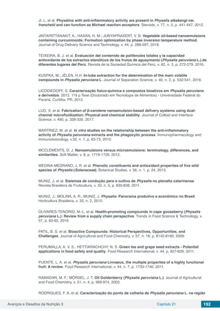Avanços e Desafios da Nutrição 3 Capítulo 21 192
JI, L. et al. Physalins with anti-inflammatory activity are present in Physalis alkekengi var.
franchetii and can function as Michael reaction acceptors. Steroids, v. 77, n. 5, p. 441-447, 2012.
JINTAPATTANAKIT, A.; HASAN, H. M.; JUNYAPRASERT, V. B. Vegetable oil-based nanoemulsions
containing curcuminoids: Formation optimization by phase inversion temperature method.
Journal of Drug Delivery Science and Technology, v. 44, p. 289-297, 2018.
TEIXEIRA, B. J. et al. Evaluación del contenido de polifenoles totales y la capacidad
antioxidante de los extractos etanólicos de los frutos de aguaymanto (Physalis peruviana L.) de
diferentes lugares del Perú. Revista de la Sociedad Química del Perú, v. 82, n. 3, p. 272-279, 2016.
KUSPKA, M.; JÉLEN, H.H. In-tube extraction for the determination of the main volatile
compounds in Physalis peruviana L. Journal of Separation Science, v. 40, n. 2, p. 532-541, 2016.
LICODIEDOFF, S. Caracterização físico-química e compostos bioativos em Physalis peruviana
e derivados. 2012. 119 p.Tese (Doutorado em Tecnologia de Alimentos) - Universidade Federal do
Paraná, Curitiba, PR, 2012.
LUO, X. et al. Fabrication of β-carotene nanoemulsion-based delivery systems using dual-
channel microfluidization: Physical and chemical stability. Journal of Colloid and Interface
Science, v. 490, p. 328-335, 2017.
MARTÍNEZ, W. et al. In vitro studies on the relationship between the anti-inflammatory
activity of Physalis peruviana extracts and the phagocytic process. Immunopharmacology and
Immunotoxicology, v.32, n. 1, p. 63-73, 2010.
MCCLEMENTS, D. J. Nanoemulsions versus microemulsions: terminology, differences, and
similarities. Soft Matter, v. 8, p. 1719-1729, 2012.
MEDINA-MEDRANO, J. R. et al. Phenolic constituents and antioxidant properties of five wild
species of Physalis (Solanaceae). Botanical Studies, v. 56, n. 1, p. 24, 2015.
MUNIZ, J. et al. Sistemas de condução para o cultivo de Physalis no planalto catarinense.
Revista Brasileira de Fruticultura, v. 33, n. 3, p. 830-838, 2011.
MUNIZ, J.; MOLINA, A. R.; MUNIZ, J. Physalis: Panorama produtivo e econômico no Brasil.
Horticultura Brasileira, v. 33, n. 2, 2015.
OLIVARES-TENORIO, M.-L. et al. Health-promoting compounds in cape gooseberry (Physalis
peruviana L.): Review from a supply chain perspective. Trends in Food Science & Technology, v.
57, p. 83-92, 2016.
PATIL, B. S. et al. Bioactive Compounds: Historical Perspectives, Opportunities, and
Challenges. Journal of Agricultural and Food Chemistry, v. 57, n. 18, p. 8142-8160, 2009.
PERUMALLA, A. V. S., HETTIARACHCHY, N. S. Green tea and grape seed extracts - Potential
applications in food safety and quality. Food Research International, v. 44, p. 827-839, 2011.
PUENTE, L. A. et al. Physalis peruviana Linnaeus, the multiple properties of a highly functional
fruit: A review. Food Research International, v. 44, n. 7, p. 1733-1740, 2011.
RAMADAN, M. F.; MÖRSEL, J. T. Oil Goldenberry (Physalis peruviana L.). Journal of Agricultural
and Food Chemistry, v. 51, n. 4, p. 969-974, 2003.
RODRIGUES, F. A. et al. Caracterização do ponto de colheita de Physalis peruviana L. na região
 