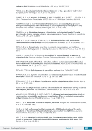 Avanços e Desafios da Nutrição 3 Capítulo 21 193
de Lavras, MG. Bioscience Journal, Uberlândia, v. 28, n. 6, p. 862-867, 2012.
ROP, O. et al. Bioactive content and antioxidant capacity of Cape gooseberry fruit. Central
European Journal of Biology, v. 7, n. 4, p. 672-679, 2012.
RUFATO, A. R. et al. A cultura da Physalis. In: KRETZSCHMAR, A. A.; RUFATO, L.; PELIZZA, T. R.
(Org.). Pequenas frutas. Florianópolis: UDESC, 2013. p. 172-238 (Série Fruticultura, 2), 2013.
RUIZ-MONTAÑEZ, G. et al. Optimization of nanoemulsions processed by high-pressure
homogenization to protect a bioactive extract of jackfruit (Artocarpus heterophyllus Lam).
Innovative Food Science & Emerging Technologies, v. 40, p. 35-41, 2017.
SEVERO, J. et al. Atividade antioxidante e fitoquímicos em frutos de Physalis (Physalis
peruviana, L.) durante o amadurecimento e o armazenamento. Revista Brasileira de Agrociência,
Pelotas, v.16, n.1-4, p.77-82, 2010.
SILVA, H. D.; CERQUEIRA, M. Â.; VICENTE, A. A. Nanoemulsions for Food Applications:
Development and Characterization. Food and Bioprocess Technology, v. 5, n. 3, p. 854-867, 2012.
SILVA, H. D. et al. Evaluating the behaviour of curcumin nanoemulsions and multilayer
nanoemulsions during dynamic in vitro digestion. Journal of Functional Foods, v. 48, p. 605-613,
2018.
SONJA, D.; JASNA, Č.-B.; GORDANA, Ć. By-products of fruits processing as a source of
phytochemicals. Chemical Industry & Chemical Engineering Quarterly, v. 15, n. 4, p. 191−202, 2009.
SATHYADEVI, M.; SUBRAMANIAN, S.; Extraction, isolation and characterization of bioactive
flavonoids from the fruits of Physalis peruviana Linn extract. Asian Journal of Pharmaceutical and
Clinical Research, v.8, n. 1, p.152-157, 2015.
TAPIA, M.; FRIES, A. Guía de campo de los cultivos andinos. Lima: FAO y ANPE, 2007.
THAKUR, R. K. et al. Dynamic emulsification and catastrophic phase inversion of lecithin-based
emulsions. Colloids and Surfaces A, v. 315, n. 1, p. 285–293, 2008.
TOMASSINI, T. C. B. et al. Gênero Physalis - uma revisão sobre vitaesteróides. Química Nova, v.
23, n. 1, p. 47-57, 2000.
TORO, R. M. et al. Phytochemical analysis, antioxidant and anti-inflammatory activity of calyces
from Physalis peruviana. Natural Product Communications, v. 9, n. 11, p. 1573-1575, 2014.
WALKER, R. M.; DECKER, E. A.; MCCLEMENTS, D. J.Physical and oxidative stability of fish oil
nanoemulsions produced by spontaneous emulsification: Effect of surfactant concentration
and particle size. Journal of Food Engineering, v. 164, p. 10-20, 2015.
WU, S. J. et al. Antioxidant Activities of Physalis peruviana. Biological and Pharmaceutical Bulletin,
v. 28, n. 6, p. 963-966, 2005.
XU, B. et al. High-performance liquid chromatography (HPLC) determination of five active
ingredients in the calyces of Physalis alkekengi L. var. franchetii (mast.) Mskino. Journal of
Medicinal Plants Research, v. 6, n. 12, p. 2438-2442, 2012.
YEN, C. Y. et al. 4beta-Hydroxywithanolide E from Physalis peruviana (golden berry) inhibits
growth of human lung cancer cells through DNA damage, apoptosis and G2/M arrest. BMC
Cancer, v. 10, p. 46, p. 1-8, 2010.
 