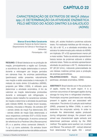 Avanços e Desafios da Nutrição 3 Capítulo 22 194
CARACTERIZAÇÃO DE EXTRATOS DE MAÇÃ (Malus
spp.) E DETERMINAÇÃO DA ATIVIDADE ENZIMÁTICA
PELO MÉTODO DO ÁCIDO DINITRO 3,5-SALICÍLICO
(ADNS)
CAPÍTULO 22
Bianca D’arck Melo Cavalcante
Universidade Federal de Santa Catarina,
Departamento de Ciência e Tecnologia de
Alimentos.
Florianópolis – SC
RESUMO: O Brasil destaca-se na produção de
maçãs, principalmente a região sul. Contudo,
a ocorrência de maçãs deterioradas é comum
durante a estocagem por longos períodos
em câmaras frias. As enzimas pectinolíticas
(pectinases) estão presentes naturalmente
nas maçãs e estão associadas à maturação. O
método do ácido dinitro 3,5-salicílico (ADNS),
proposto por Miller (1959), é utilizado para
determinar a atividade enzimática. A fim de
valorizar as maçãs deterioradas produzidas
durante a estocagem sob refrigeração, o
objetivo deste trabalho foi caracterizar extratos
de maçãs e determinar a atividade da pectinase
pelo método ADNS. As maçãs foram lavadas,
cortadas, trituradas e filtradas. Os extratos (EF
– extrato obtido de maçã Fuji deteriorada; EG
- extrato obtido de maçã Gala deteriorada; e
seus respectivos controles ECF e ECG) foram
mantidos sob refrigeração. A enzima comercial
de referência foi a Pectinex Ultra (Novoenzyme)
(P) e a pectina cítrica comercial (Vetec®) 1
% (p / p) como substrato. Os extratos foram
caracterizadosquantoaoteordesólidossolúveis
totais, pH, acidez titulável e proteínas solúveis
totais. Foi realizada hidrólise por 60 minutos, a
45, 50 e 60 °C, e a atividade enzimática dos
extratos foi determinada pelo método do ADNS,
em triplicata. EF e EG apresentaram menor pH
e maior acidez. Todos os extratos apresentaram
baixos teores de proteínas solúveis e sólidos
solúveis totais. Todos os extratos apresentaram
atividade da pectinase a 60 ºC, destacando-se
EF (87,02 U/mL), indicando potencialidade de
uso dessas matérias primas para a produção
de enzimas pectinolíticas.
PALAVRAS-CHAVE: Maçãs deterioradas,
pectinase, atividade enzimática, ADNS.
ABSTRACT: Brazil stands out in the production
of apple, mainly the south region. It is a
common occurrence of damaged apples during
storage for long time in refrigerated chambers.
Pectinolytic enzymes (pectinases) are naturally
present in apples and are associated with
maturation. The dinitro-3,5-salicylic acid method
(DNS), proposed by Miller (1959), is used to
determine the enzymatic activity. In order to
evaluate the deteriorated apples produced
during refrigerated storage, the present work
aimed was characterized apple extracts and
determined pectinase activity by the DNS
method. The apples were washed, cut, crushed
and filtered. The extracts (EF - extract obtained
from deteriorated Fuji apple, EG - extract
 