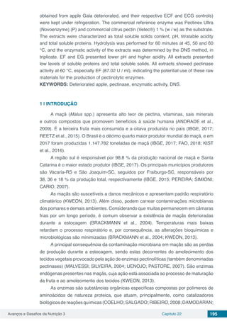 Avanços e Desafios da Nutrição 3 Capítulo 22 195
obtained from apple Gala deteriorated, and their respective ECF and ECG controls)
were kept under refrigeration. The commercial reference enzyme was Pectinex Ultra
(Novoenzyme) (P) and commercial citrus pectin (Vetec®) 1 % (w / w) as the substrate.
The extracts were characterized as total soluble solids content, pH, titratable acidity
and total soluble proteins. Hydrolysis was performed for 60 minutes at 45, 50 and 60
°C, and the enzymatic activity of the extracts was determined by the DNS method, in
triplicate. EF and EG presented lower pH and higher acidity. All extracts presented
low levels of soluble proteins and total soluble solids. All extracts showed pectinase
activity at 60 °C, especially EF (87.02 U / ml), indicating the potential use of these raw
materials for the production of pectinolytic enzymes.
KEYWORDS: Deteriorated apple, pectinase, enzymatic activity, DNS.
1 | 	INTRODUÇÃO
A maçã (Malus spp.) apresenta alto teor de pectina, vitaminas, sais minerais
e outros compostos que promovem benefícios à saúde humana (ANDRADE et al.,
2009). É a terceira fruta mais consumida e a oitava produzida no país (IBGE, 2017;
REETZ et al., 2015). O Brasil é o décimo quarto maior produtor mundial de maçã, e em
2017 foram produzidas 1.147.782 toneladas de maçã (IBGE, 2017; FAO, 2018; KIST
et al., 2016).
A região sul é responsável por 98,8 % da produção nacional de maçã e Santa
Catarina é o maior estado produtor (IBGE, 2017). Os principais municípios produtores
são Vacaria-RS e São Joaquim-SC, seguidos por Fraiburgo-SC, responsáveis por
38, 36 e 18 % da produção total, respectivamente (IBGE, 2015; PEREIRA; SIMIONI;
CARIO, 2007).
As maçãs são suscetíveis a danos mecânicos e apresentam padrão respiratório
climatérico (KWEON, 2013). Além disso, podem carrear contaminações microbianas
dos pomares e demais ambientes. Considerando que muitas permanecem em câmaras
frias por um longo período, é comum observar a existência de maçãs deterioradas
durante a estocagem (BRACKMANN et al., 2004). Temperaturas mais baixas
retardam o processo respiratório e, por consequência, as alterações bioquímicas e
microbiológicas são minimizadas (BRACKMANN et al., 2004; KWEON, 2013).
A principal consequência da contaminação microbiana em maçãs são as perdas
de produção durante a estocagem, sendo estas decorrentes do amolecimento dos
tecidos vegetais provocado pela ação de enzimas pectinolíticas (também denominadas
pectinases) (MALVESSI; SILVEIRA, 2004; UENOJO; PASTORE, 2007). São enzimas
endógenas presentes nas maçãs, cuja ação está associada ao processo de maturação
da fruta e ao amolecimento dos tecidos (KWEON, 2013).
As enzimas são substâncias orgânicas específicas compostas por polímeros de
aminoácidos de natureza proteica, que atuam, principalmente, como catalizadores
biológicos de reações químicas (COELHO; SALGADO;RIBEIRO,2008; DAMODARAN;
 
