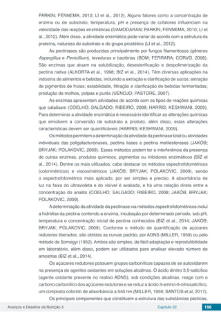 Avanços e Desafios da Nutrição 3 Capítulo 22 196
PARKIN; FENNEMA, 2010; LI et al., 2012). Alguns fatores como a concentração de
enzima ou de substrato, temperatura, pH e presença de cofatores influenciam na
velocidade das reações enzimáticas (DAMODARAN; PARKIN; FENNEMA, 2010; LI et
al., 2012). Além disso, a atividade enzimática pode variar de acordo com a estrutura da
proteína, natureza do substrato e do grupo prostético (LI et al., 2012).
As pectinases são produzidas principalmente por fungos filamentosos (gêneros
Aspergillus e Penicillium), leveduras e bactérias (BOM; FERRARA; CORVO, 2008).
São enzimas que atuam na solubilização, desesterificação e despolimerização da
pectina nativa (ALKORTA et al., 1998; BIZ et al., 2014). Têm diversas aplicações na
indústria de alimentos e bebidas, incluindo a extração e clarificação de sucos; extração
de pigmentos de frutas; estabilidade, filtração e clarificação de bebidas fermentadas;
produção de molhos, polpas e purês (UENOJO; PASTORE, 2007).
As enzimas apresentam atividades de acordo com os tipos de reações químicas
que catalisam (COELHO; SALGADO; RIBEIRO, 2008; HARRIS; KESHWANI, 2009).
Para determinar a atividade enzimática é necessário identificar as alterações químicas
que envolvem a conversão de substrato a produto, além disso, estas alterações
características devem ser quantificáveis (HARRIS; KESHWANI, 2009).
Os métodos permitem a determinação da atividade da pectinase total ou atividades
individuais das poligalacturonases, pectina liases e pectina metilesterases (JAKÓB;
BRYJAK; POLAKOVIC, 2009). Esses métodos podem ter a interferência da presença
de outras enzimas, produtos químicos, pigmentos ou inibidores enzimáticos (BIZ et
al., 2014). Dentre os mais utilizados, cabe destacar os métodos espectrofotométricos
(colorimétricos) e viscosimétricos (JAKÓB; BRYJAK; POLAKOVIC, 2009), sendo
o espectrofotométrico mais aplicado, por ser simples e preciso. A absorbância de
luz na faixa do ultravioleta e do visível é avaliada, e há uma relação direta entre a
concentração do analito (COELHO; SALGADO; RIBEIRO, 2008; JAKÓB; BRYJAK;
POLAKOVIC, 2009).
Adeterminação da atividade da pectinase via métodos espectrofotométricos inclui
a hidrólise da pectina contendo a enzima, incubação por determinado período, sob pH,
temperatura e concentração inicial de pectina conhecidos (BIZ et al., 2014; JAKÓB;
BRYJAK; POLAKOVIC, 2009). Conforme o método de quantificação de açúcares
redutores liberados, são obtidas as curvas padrão, por ADNS (MILLER, 1959) ou pelo
método de Somogyi (1952). Ambos são simples, de fácil adaptação e reprodutibilidade
em laboratório, além disso, podem ser utilizados para analisar elevado número de
amostras (BIZ et al., 2014).
Os açúcares redutores possuem grupos carbonílicos capazes de se autoxidarem
na presença de agentes oxidantes em soluções alcalinas. O ácido dinitro 3,5-salicílico
(agente oxidante presente no reativo ADNS), sob condições alcalinas, reage com o
carbono carbonílico dos açúcares redutores e se reduz a ácido 3-amino-5-nitrosalicílico,
um composto colorido de absorbância a 540 nm (MILLER, 1959; SANTOS et al, 2017).
Os principais componentes que constituem a estrutura das substâncias pécticas,
 