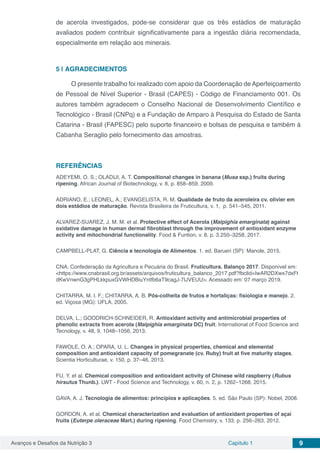 Avanços e Desafios da Nutrição 3 Capítulo 1 9
de acerola investigados, pode-se considerar que os três estádios de maturação
avaliados podem contribuir significativamente para a ingestão diária recomendada,
especialmente em relação aos minerais.
5 | 	AGRADECIMENTOS
O presente trabalho foi realizado com apoio da Coordenação de Aperfeiçoamento
de Pessoal de Nível Superior - Brasil (CAPES) - Código de Financiamento 001. Os
autores também agradecem o Conselho Nacional de Desenvolvimento Científico e
Tecnológico - Brasil (CNPq) e a Fundação de Amparo à Pesquisa do Estado de Santa
Catarina - Brasil (FAPESC) pelo suporte financeiro e bolsas de pesquisa e também à
Cabanha Seraglio pelo fornecimento das amostras.
REFERÊNCIAS
ADEYEMI, O. S.; OLADIJI, A. T. Compositional changes in banana (Musa ssp.) fruits during
ripening. African Journal of Biotechnology, v. 8, p. 858–859, 2009.
ADRIANO, E.; LEONEL, A.; EVANGELISTA, R. M. Qualidade de fruto da aceroleira cv. olivier em
dois estádios de maturação. Revista Brasileira de Fruticultura, v. 1, p. 541–545, 2011.
ALVAREZ-SUAREZ, J. M. M. et al. Protective effect of Acerola (Malpighia emarginata) against
oxidative damage in human dermal fibroblast through the improvement of antioxidant enzyme
activity and mitochondrial functionality. Food & Funtion, v. 8, p. 3.250–3258, 2017.
CAMPBELL-PLAT, G. Ciência e tecnologia de Alimentos. 1. ed. Barueri (SP): Manole, 2015.
CNA. Confederação da Agricultura e Pecuária do Brasil. Fruticultura. Balanço 2017. Disponível em:
<https://www.cnabrasil.org.br/assets/arquivos/fruticultura_balanco_2017.pdf?fbclid=IwAR2DXwx7dxFt
dKwVnwnG3gPHLkkpuxGVWHDBiuYntfb6aT9cagJ-7IJVEUU>. Acessado em: 07 março 2019.
CHITARRA, M. I. F.; CHITARRA, A. B. Pós-colheita de frutos e hortaliças: fisiologia e manejo. 2.
ed. Viçosa (MG): UFLA, 2005.
DELVA, L.; GOODRICH-SCHNEIDER, R. Antioxidant activity and antimicrobial properties of
phenolic extracts from acerola (Malpighia emarginata DC) fruit. International of Food Science and
Tecnology, v. 48, 9. 1048–1056, 2013.
FAWOLE, O. A.; OPARA, U. L. Changes in physical properties, chemical and elemental
composition and antioxidant capacity of pomegranate (cv. Ruby) fruit at five maturity stages.
Scientia Horticulturae, v. 150, p. 37–46, 2013.
FU, Y. et al. Chemical composition and antioxidant activity of Chinese wild raspberry (Rubus
hirsutus Thunb.). LWT - Food Science and Technology, v. 60, n. 2, p. 1262–1268, 2015.
GAVA, A. J. Tecnologia de alimentos: princípios e aplicações. 5. ed. São Paulo (SP): Nobel, 2008.
GORDON, A. et al. Chemical characterization and evaluation of antioxidant properties of açaí
fruits (Euterpe oleraceae Mart.) during ripening. Food Chemistry, v. 133, p. 256–263, 2012.
 