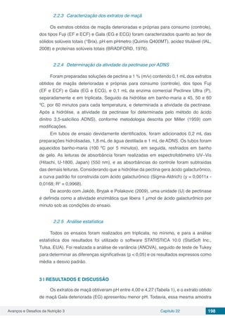 Avanços e Desafios da Nutrição 3 Capítulo 22 198
2.2.3	 Caracterização dos extratos de maçã
Os extratos obtidos de maçãs deterioradas e próprias para consumo (controle),
dos tipos Fuji (EF e ECF) e Gala (EG e ECG) foram caracterizados quanto ao teor de
sólidos solúveis totais (°Brix), pH em pHmetro (Quimis Q400MT), acidez titulável (IAL,
2008) e proteínas solúveis totais (BRADFORD, 1976).
2.2.4	 Determinação da atividade da pectinase por ADNS
Foram preparadas soluções de pectina a 1 % (m/v) contendo 0,1 mL dos extratos
obtidos de maçãs deterioradas e próprias para consumo (controle), dos tipos Fuji
(EF e ECF) e Gala (EG e ECG), e 0,1 mL da enzima comercial Pectinex Ultra (P),
separadamente e em triplicata. Seguido da hidrólise em banho-maria a 45, 50 e 60
ºC, por 60 minutos para cada temperatura, e determinada a atividade da pectinase.
Após a hidrólise, a atividade da pectinase foi determinada pelo método do ácido
dinitro 3,5-salicílico ADNS), conforme metodologia descrita por Miller (1959) com
modificações.
Em tubos de ensaio devidamente identificados, foram adicionados 0,2 mL das
preparações hidrolisadas, 1,8 mL de água destilada e 1 mL de ADNS. Os tubos foram
aquecidos banho-maria (100 ºC por 5 minutos), em seguida, resfriados em banho
de gelo. As leituras de absorbância foram realizadas em espectrofotômetro UV–Vis
(Hitachi, U-1800, Japan) (550 nm), e as absorbâncias do controle foram subtraídas
das demais leituras. Considerando que a hidrólise da pectina gera ácido galacturônico,
a curva padrão foi construída com ácido galacturônico (Sigma-Aldrich) (y = 0,0011x -
0,0168; R2
= 0,9968).
De acordo com Jakób, Bryjak e Polakovic (2009), uma unidade (U) de pectinase
é definida como a atividade enzimática que libera 1 µmol de ácido galacturônico por
minuto sob as condições do ensaio.
2.2.5	 Análise estatística
Todos os ensaios foram realizados em triplicata, no mínimo, e para a análise
estatística dos resultados foi utilizado o software STATISTICA 10.0 (StatSoft Inc.,
Tulsa, EUA). Foi realizada a análise de variância (ANOVA), seguido de teste de Tukey
para determinar as diferenças significativas (p < 0,05) e os resultados expressos como
média ± desvio padrão.
3 | 	RESULTADOS E DISCUSSÃO
Os extratos de maçã obtiveram pH entre 4,00 e 4,27 (Tabela 1), e o extrato obtido
de maçã Gala deteriorada (EG) apresentou menor pH. Todavia, essa mesma amostra
 