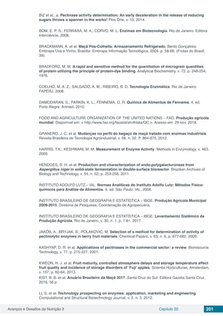 Avanços e Desafios da Nutrição 3 Capítulo 22 201
BIZ et al., a. Pectinase activity determination: An early deceleration in the release of reducing
sugars throws a spanner in the works! Plos One, v. 10, 2014.
BOM, E. P. S.; FERRARA, M. A.; CORVO, M. L. Enzimas em Biotecnologia. Rio de Janeiro: Editora
Interciência, 2008.
BRACKMANN, A. et al. Maçã Pós-Colheita: Armazenamento Refrigerado. Bento Gonçalves:
Embrapa Uva e Vinho; Brasília: Embrapa Informação Tecnológica, 2004. p. 58-66. (Frutas do Brasil;
39).
BRADFORD, M. M. A rapid and sensitive method for the quantitation of microgram quantities
of protein utilizing the principle of protein-dye binding. Analytical Biochemistry, v. 72, p. 248-254,
1976.
COELHO, M. A. Z.; SALGADO, A. M.; RIBEIRO, B. D. Tecnologia Enzimática. Rio de Janeiro:
FAPERJ, 2008.
DAMODARAN, S.; PARKIN, K. L.; FENNEMA, O. R. Química de Alimentos de Fennema. 4. ed.
Porto Alegre: Artmed, 2010.
FOOD AND AGRICULTURE ORGANIZATION OF THE UNITED NATIONS – FAO. Produção agrícola
mundial. Disponível em: < http://www.fao.org/faostat/en/#data/QC >. Acesso em: 29 nov. 2018.
GRANERO, J. C. et al. Mudanças no perfil do bagaço de maçã tratado com enzimas industriais.
Revista Brasileira de Tecnologia Agroindustrial, v. 06, n. 02. P. 864-875, 2012.
HARRIS, T.K.; KESHWANI, M. M. Measurement of Enzyme Activity. Methods in Enzymology, v. 463,
2009.
HENDGES, D. H. et al. Production and characterization of endo-polygalacturonase from
Aspergillus niger in solid-state fermentation in double-surface bioreactor. Brazilian Archives of
Biology and Technology, v. 54, n. 02, p. 253-258, 2011.
INSTITUTO ADOLFO LUTZ – IAL. Normas Analíticas do Instituto Adolfo Lutz: Métodos Físico-
químicos para Análise de Alimentos. 4. ed. São Paulo: IAL, 2008.
INSTITUTO BRASILEIRO DE GEOGRAFIA E ESTATÍSTICA – IBGE. Produção Agrícola Municipal
2009-2015. Diretoria de Pesquisas, Coordenação de Agropecuária.
INSTITUTO BRASILEIRO DE GEOGRAFIA E ESTATÍSTICA – IBGE. Levantamento Sistêmico da
Produção Agrícola, Rio de Janeiro, v. 30, n. 1, p. 1-81, 2017.
JAKÓB, A.; BRYJAK, B.; POLAKOVIC, M. Selection of a method for determination of activity of
pectinolytic enzymes in berry fruit materials. Chemical Papers, v. 63, n. 6, p. 677-682, 2009.
KASHYAP, D. R. et al. Applications of pectinases in the commercial sector: a review. Bioresource
Technology, v. 77, p. 215-227, 2001.
KWEON, H. J. et al. Fruit maturity, controlled atmosphere delays and storage temperature affect
fruit quality and incidence of storage disorders of ‘Fuji’ apples. Scientia Horticulturae, Amsterdam,
v. 157, p. 60-64, 2013.
KIST, B. B. et al. Anuário Brasileiro da Maçã 2017. Santa Cruz do Sul: Editora Gazeta Santa Cruz,
2016. 56 p.
LI, S. et al. Technology prospecting on enzymes: application, marketing and engineering.
Computational and Structural Biotechnology Journal, v. 2, n. 3, 2012.
 