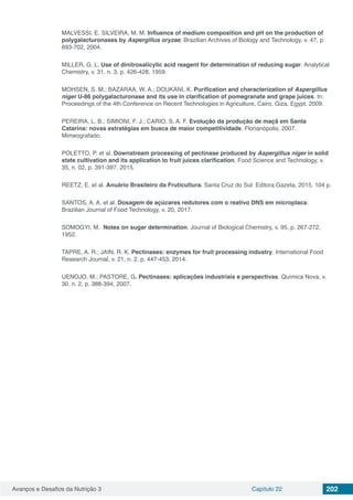 Avanços e Desafios da Nutrição 3 Capítulo 22 202
MALVESSI, E. SILVEIRA, M. M. Influence of medium composition and pH on the production of
polygalacturonases by Aspergillus oryzae. Brazilian Archives of Biology and Technology, v. 47, p.
693-702, 2004.
MILLER, G. L. Use of dinitrosalicylic acid reagent for determination of reducing sugar. Analytical
Chemistry, v. 31, n. 3, p. 426-428, 1959.
MOHSEN, S. M.; BAZARAA, W. A.; DOUKANI, K. Purification and characterization of Aspergillus
niger U-86 polygalacturonase and its use in clarification of pomegranate and grape juices. In:
Proceedings of the 4th Conference on Recent Technologies in Agriculture, Cairo, Giza, Egypt, 2009.
PEREIRA, L. B.; SIMIONI, F. J.; CARIO, S. A. F. Evolução da produção de maçã em Santa
Catarina: novas estratégias em busca de maior competitividade. Florianópolis, 2007.
Mimeografado.
POLETTO, P. et al. Downstream processing of pectinase produced by Aspergillus niger in solid
state cultivation and its application to fruit juices clarification. Food Science and Technology, v.
35, n. 02, p. 391-397, 2015.
REETZ, E. et al. Anuário Brasileiro da Fruticultura. Santa Cruz do Sul: Editora Gazeta, 2015. 104 p.
SANTOS, A. A. et al. Dosagem de açúcares redutores com o reativo DNS em microplaca.
Brazilian Journal of Food Technology, v. 20, 2017.
SOMOGYI, M. Notes on sugar determination. Journal of Biological Chemistry, v. 95, p. 267-272,
1952.
TAPRE, A. R.; JAIN, R. K. Pectinases: enzymes for fruit processing industry. International Food
Research Journal, v. 21, n. 2, p. 447-453, 2014.
UENOJO, M.; PASTORE, G. Pectinases: aplicações industriais e perspectivas. Química Nova, v.
30, n. 2, p. 388-394, 2007.
 