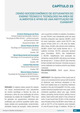 Avanços e Desafios da Nutrição 3 Capítulo 23 203
CENSO SOCIOECONÔMICO DE ESTUDANTES DO
ENSINO TÉCNICO E TECNÓLOGO NA ÁREA DE
ALIMENTOS E AFINS DE UMA INSTITUIÇÃO DE
CUIABÁ/MT
CAPÍTULO 23
Krishna Rodrigues de Rosa
Instituto Federal de Educação, Ciência e
Tecnologia de Mato Grosso – campus avançado
de Guarantã do Norte
Guarantã do Norte - MT
Bruno Pereira da Silva
Tecnólogo em Processamento de Carnes
Autônomo
Cuiabá - MT
Doval Nascimento da Conceição
Tecnólogo em Processamento de Carnes
Autônomo
Cuiabá - MT
Larissa Kely Dantas
Plural Centro Educacional
Cuiabá - MT
Márcia Helena Scabora
Faculdade de Tecnologia do SENAI Cuiabá –
Departamento de Alimentos
Cuiabá - MT
RESUMO: O objetivo deste estudo foi realizar
um censo socioeconômico com estudantes
do ensino tecnólogo e técnico da área de
alimentos e afins de uma instituição de ensino
localizada na cidade de Cuiabá/MT. Para isso
foi aplicado um questionário individual pré-
codificado que continha questões sobre sexo,
idade, estado civil, escolaridade, renda familiar,
atividade, tempo de atuação, matriz alimentar
com a qual tem contato no trabalho. Constatou-
se que 70,34% dos estudantes eram do sexo
feminino enquanto que apenas 29,66% eram
do sexo masculino, assim como 30,77% dos
alunos tinham entre 31 a 40 anos de idade.
Além disso, 54,55% dos alunos eram solteiros,
56,36% viviam com renda familiar de 2 – 3
salários mínimos, 22,73% possuíam terceiro
grau incompleto, 40,0% não trabalhavam
e 28,18% trabalhavam com produção de
alimentos, sendo 39,39% dos ativos com tempo
de serviço de 2 – 5 anos e 65,0% dos mesmos
tinham contato com bovinos. Concluiu-se que o
censo realizado se manteve próximo aos dados
nacionais.
PALAVRAS-CHAVE: Perfil social, Alunos,
Atividade
ABSTRACT: The objective of this study was to
carry out a socioeconomic census with students
of technical and technical education in the
food and related area of ​​a teaching institution
located in the city of Cuiabá/MT. For this, a pre-
coded individual questionnaire was used, which
contained questions about sex, age, marital
status, schooling, family income, activity, time of
action, food matrix with which it has contact at
work. It was found that 70.34% of the students
were females while only 29.66% were males, as
well as 30.77% of the students were between
31 and 40 years of age. In addition, 54.55% of
 