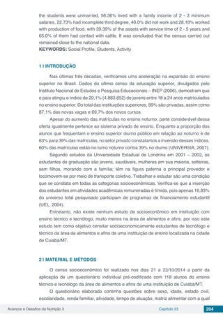 Avanços e Desafios da Nutrição 3 Capítulo 23 204
the students were unmarried, 56.36% lived with a family income of 2 - 3 minimum
salaries, 22.73% had incomplete third degree, 40.0% did not work and 28.18% worked
with production of food, with 39.39% of the assets with service time of 2 - 5 years and
65.0% of them had contact with cattle. It was concluded that the census carried out
remained close to the national data.
KEYWORDS: Social Profile, Students, Activity
1 | 	INTRODUÇÃO
Nas últimas três décadas, verificamos uma aceleração na expansão do ensino
superior no Brasil. Dados do último censo da educação superior, divulgados pelo
Instituto Nacional de Estudos e Pesquisa Educacionais – INEP (2006), demostram que
o país atingiu o índice de 20,1% (4.883.852) de jovens entre 18 a 24 anos matriculados
no ensino superior. Do total das instituições superiores, 89% são privadas, assim como
87,1% das novas vagas e 69,7% dos novos cursos.
Apesar do aumento das matrículas no ensino noturno, parte considerável dessa
oferta igualmente pertence ao sistema privado de ensino. Enquanto a proporção dos
alunos que frequentam o ensino superior diurno público em relação ao noturno é de
63% para 39% das matrículas, no setor privado constatamos a inversão desses índices,
60% das matrículas estão no turno noturno contra 39% no diurno (UNIVERSIA, 2007).
Segundo estudos da Universidade Estadual de Londrina em 2001 – 2002, os
estudantes de graduação são jovens, saudáveis, mulheres em sua maioria, solteiras,
sem filhos, morando com a família; têm na figura paterna o principal provedor e
locomovem-se por meio de transporte coletivo. Trabalhar e estudar são uma condição
que se constata em todas as categorias socioeconômicas. Verifica-se que a inserção
dos estudantes em atividades acadêmicas remuneradas é tímida, pois apenas 16,83%
do universo total pesquisado participam de programas de financiamento estudantil
(UEL, 2004).
Entretanto, não existe nenhum estudo de socioeconômico em instituição com
ensino técnico e tecnólogo, muito menos na área de alimentos e afins, por isso este
estudo tem como objetivo censitar socioeconomicamente estudantes de tecnólogo e
técnico da área de alimentos e afins de uma instituição de ensino localizada na cidade
de Cuiabá/MT.
2 | 	MATERIAL E MÉTODOS
O censo socioeconômico foi realizado nos dias 21 a 23/10/2014 a partir da
aplicação de um questionário individual pré-codificado com 118 alunos do ensino
técnico e tecnólogo da área de alimentos e afins de uma instituição de Cuiabá/MT.
O questionário elaborado continha questões sobre sexo, idade, estado civil,
escolaridade, renda familiar, atividade, tempo de atuação, matriz alimentar com a qual
 